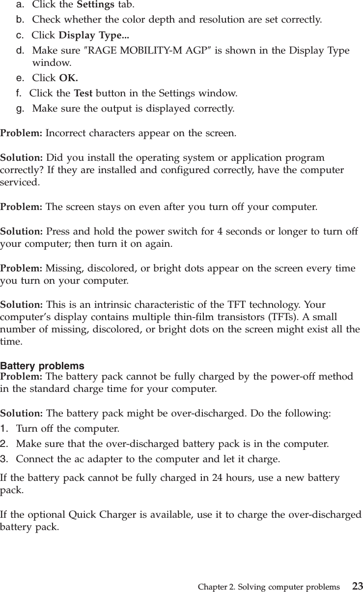 a. Click the Settings tab.b. Check whether the color depth and resolution are set correctly.c. Click Display Type...d. Make sure ″RAGE MOBILITY-M AGP″is shown in the Display Typewindow.e. Click OK.f. Click the Test button in the Settings window.g. Make sure the output is displayed correctly.Problem: Incorrect characters appear on the screen.Solution: Did you install the operating system or application programcorrectly? If they are installed and configured correctly, have the computerserviced.Problem: The screen stays on even after you turn off your computer.Solution: Press and hold the power switch for 4 seconds or longer to turn offyour computer; then turn it on again.Problem: Missing, discolored, or bright dots appear on the screen every timeyou turn on your computer.Solution: This is an intrinsic characteristic of the TFT technology. Yourcomputer’s display contains multiple thin-film transistors (TFTs). A smallnumber of missing, discolored, or bright dots on the screen might exist all thetime.Battery problemsProblem: The battery pack cannot be fully charged by the power-off methodin the standard charge time for your computer.Solution: The battery pack might be over-discharged. Do the following:1. Turn off the computer.2. Make sure that the over-discharged battery pack is in the computer.3. Connect the ac adapter to the computer and let it charge.If the battery pack cannot be fully charged in 24 hours, use a new batterypack.If the optional Quick Charger is available, use it to charge the over-dischargedbattery pack.Chapter 2. Solving computer problems 23