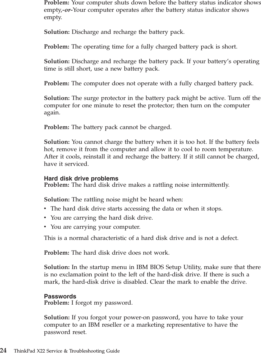 Problem: Your computer shuts down before the battery status indicator showsempty,-or-Your computer operates after the battery status indicator showsempty.Solution: Discharge and recharge the battery pack.Problem: The operating time for a fully charged battery pack is short.Solution: Discharge and recharge the battery pack. If your battery’s operatingtime is still short, use a new battery pack.Problem: The computer does not operate with a fully charged battery pack.Solution: The surge protector in the battery pack might be active. Turn off thecomputer for one minute to reset the protector; then turn on the computeragain.Problem: The battery pack cannot be charged.Solution: You cannot charge the battery when it is too hot. If the battery feelshot, remove it from the computer and allow it to cool to room temperature.After it cools, reinstall it and recharge the battery. If it still cannot be charged,have it serviced.Hard disk drive problemsProblem: The hard disk drive makes a rattling noise intermittently.Solution: The rattling noise might be heard when:vThe hard disk drive starts accessing the data or when it stops.vYou are carrying the hard disk drive.vYou are carrying your computer.This is a normal characteristic of a hard disk drive and is not a defect.Problem: The hard disk drive does not work.Solution: In the startup menu in IBM BIOS Setup Utility, make sure that thereis no exclamation point to the left of the hard-disk drive. If there is such amark, the hard-disk drive is disabled. Clear the mark to enable the drive.PasswordsProblem: I forgot my password.Solution: If you forgot your power-on password, you have to take yourcomputer to an IBM reseller or a marketing representative to have thepassword reset.24 ThinkPad X22 Service &amp; Troubleshooting Guide