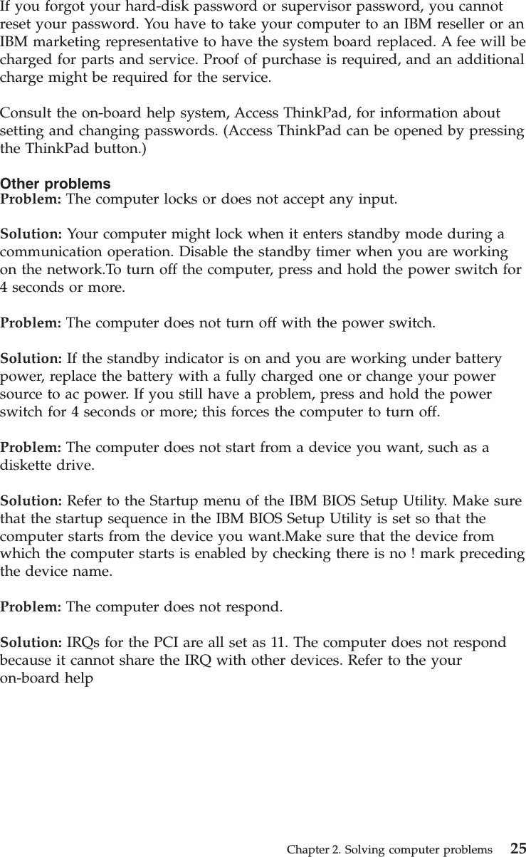 If you forgot your hard-disk password or supervisor password, you cannotreset your password. You have to take your computer to an IBM reseller or anIBM marketing representative to have the system board replaced. A fee will becharged for parts and service. Proof of purchase is required, and an additionalcharge might be required for the service.Consult the on-board help system, Access ThinkPad, for information aboutsetting and changing passwords. (Access ThinkPad can be opened by pressingthe ThinkPad button.)Other problemsProblem: The computer locks or does not accept any input.Solution: Your computer might lock when it enters standby mode during acommunication operation. Disable the standby timer when you are workingon the network.To turn off the computer, press and hold the power switch for4 seconds or more.Problem: The computer does not turn off with the power switch.Solution: If the standby indicator is on and you are working under batterypower, replace the battery with a fully charged one or change your powersource to ac power. If you still have a problem, press and hold the powerswitch for 4 seconds or more; this forces the computer to turn off.Problem: The computer does not start from a device you want, such as adiskette drive.Solution: Refer to the Startup menu of the IBM BIOS Setup Utility. Make surethat the startup sequence in the IBM BIOS Setup Utility is set so that thecomputer starts from the device you want.Make sure that the device fromwhich the computer starts is enabled by checking there is no ! mark precedingthe device name.Problem: The computer does not respond.Solution: IRQs for the PCI are all set as 11. The computer does not respondbecause it cannot share the IRQ with other devices. Refer to the youron-board helpChapter 2. Solving computer problems 25