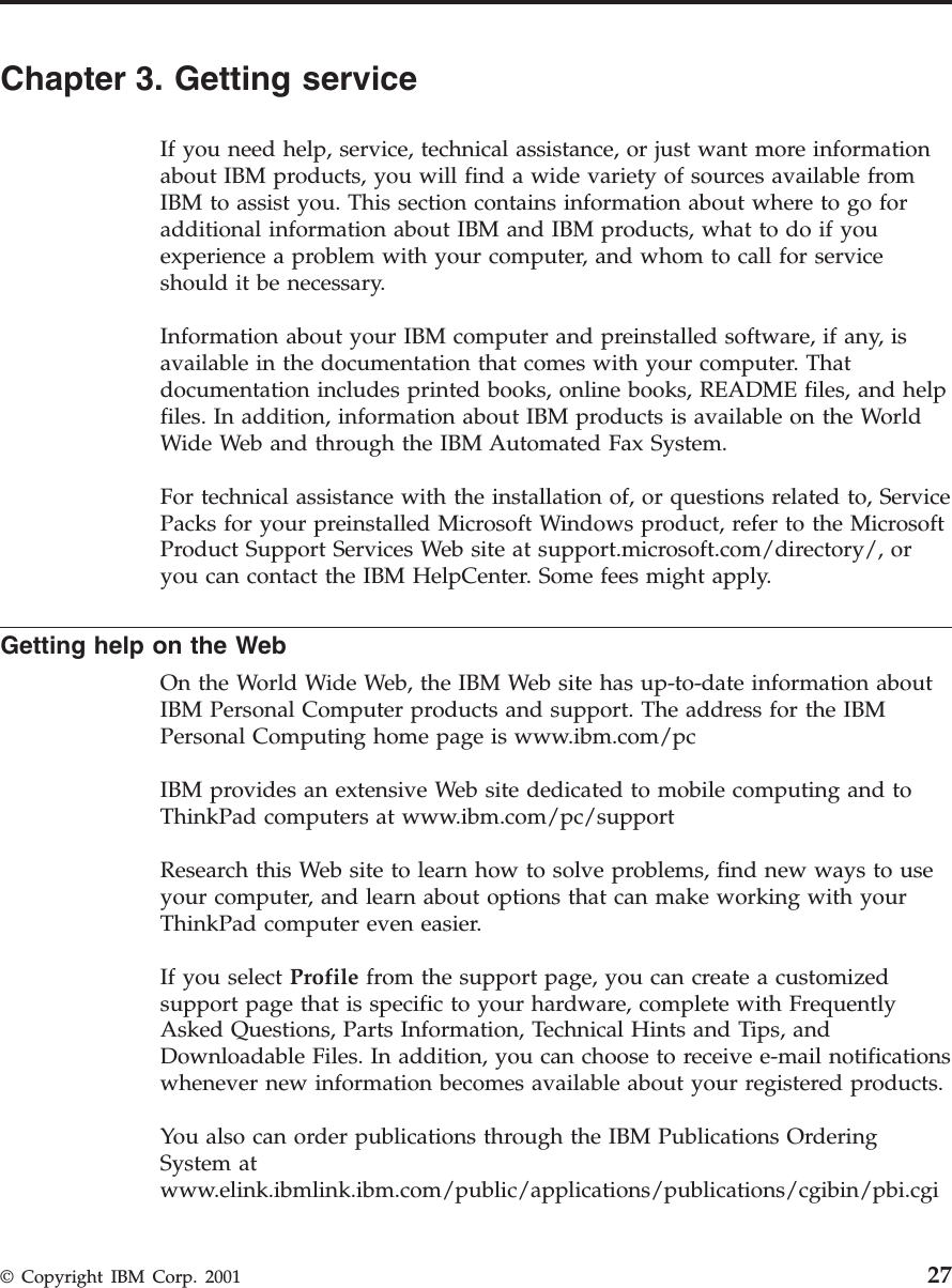 Chapter 3. Getting serviceIf you need help, service, technical assistance, or just want more informationabout IBM products, you will find a wide variety of sources available fromIBM to assist you. This section contains information about where to go foradditional information about IBM and IBM products, what to do if youexperience a problem with your computer, and whom to call for serviceshould it be necessary.Information about your IBM computer and preinstalled software, if any, isavailable in the documentation that comes with your computer. Thatdocumentation includes printed books, online books, README files, and helpfiles. In addition, information about IBM products is available on the WorldWide Web and through the IBM Automated Fax System.For technical assistance with the installation of, or questions related to, ServicePacks for your preinstalled Microsoft Windows product, refer to the MicrosoftProduct Support Services Web site at support.microsoft.com/directory/, oryou can contact the IBM HelpCenter. Some fees might apply.Getting help on the WebOn the World Wide Web, the IBM Web site has up-to-date information aboutIBM Personal Computer products and support. The address for the IBMPersonal Computing home page is www.ibm.com/pcIBM provides an extensive Web site dedicated to mobile computing and toThinkPad computers at www.ibm.com/pc/supportResearch this Web site to learn how to solve problems, find new ways to useyour computer, and learn about options that can make working with yourThinkPad computer even easier.If you select Profile from the support page, you can create a customizedsupport page that is specific to your hardware, complete with FrequentlyAsked Questions, Parts Information, Technical Hints and Tips, andDownloadable Files. In addition, you can choose to receive e-mail notificationswhenever new information becomes available about your registered products.You also can order publications through the IBM Publications OrderingSystem atwww.elink.ibmlink.ibm.com/public/applications/publications/cgibin/pbi.cgi© Copyright IBM Corp. 2001 27
