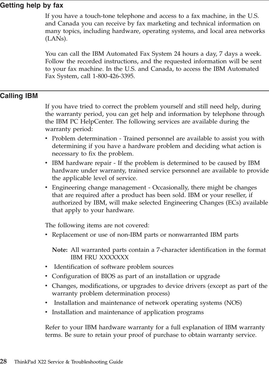 Getting help by faxIf you have a touch-tone telephone and access to a fax machine, in the U.S.and Canada you can receive by fax marketing and technical information onmany topics, including hardware, operating systems, and local area networks(LANs).You can call the IBM Automated Fax System 24 hours a day, 7 days a week.Follow the recorded instructions, and the requested information will be sentto your fax machine. In the U.S. and Canada, to access the IBM AutomatedFax System, call 1-800-426-3395.Calling IBMIf you have tried to correct the problem yourself and still need help, duringthe warranty period, you can get help and information by telephone throughthe IBM PC HelpCenter. The following services are available during thewarranty period:vProblem determination - Trained personnel are available to assist you withdetermining if you have a hardware problem and deciding what action isnecessary to fix the problem.vIBM hardware repair - If the problem is determined to be caused by IBMhardware under warranty, trained service personnel are available to providethe applicable level of service.vEngineering change management - Occasionally, there might be changesthat are required after a product has been sold. IBM or your reseller, ifauthorized by IBM, will make selected Engineering Changes (ECs) availablethat apply to your hardware.The following items are not covered:vReplacement or use of non-IBM parts or nonwarranted IBM partsNote: All warranted parts contain a 7-character identification in the formatIBM FRU XXXXXXXvIdentification of software problem sourcesvConfiguration of BIOS as part of an installation or upgradevChanges, modifications, or upgrades to device drivers (except as part of thewarranty problem determination process)vInstallation and maintenance of network operating systems (NOS)vInstallation and maintenance of application programsRefer to your IBM hardware warranty for a full explanation of IBM warrantyterms. Be sure to retain your proof of purchase to obtain warranty service.28 ThinkPad X22 Service &amp; Troubleshooting Guide