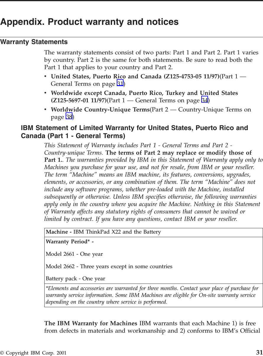 Appendix. Product warranty and noticesWarranty StatementsThe warranty statements consist of two parts: Part 1 and Part 2. Part 1 variesby country. Part 2 is the same for both statements. Be sure to read both thePart 1 that applies to your country and Part 2.vUnited States, Puerto Rico and Canada (Z125-4753-05 11/97)(Part 1 —General Terms on page 31)vWorldwide except Canada, Puerto Rico, Turkey and United States(Z125-5697-01 11/97)(Part 1 —General Terms on page 34)vWorldwide Country-Unique Terms(Part 2 —Country-Unique Terms onpage 38)IBM Statement of Limited Warranty for United States, Puerto Rico andCanada (Part1-General Terms)This Statement of Warranty includes Part 1 - General Terms and Part 2 -Country-unique Terms. The terms of Part 2 may replace or modify those ofPart 1.. The warranties provided by IBM in this Statement of Warranty apply only toMachines you purchase for your use, and not for resale, from IBM or your reseller.The term “Machine” means an IBM machine, its features, conversions, upgrades,elements, or accessories, or any combination of them. The term “Machine” does notinclude any software programs, whether pre-loaded with the Machine, installedsubsequently or otherwise. Unless IBM specifies otherwise, the following warrantiesapply only in the country where you acquire the Machine. Nothing in this Statementof Warranty affects any statutory rights of consumers that cannot be waived orlimited by contract. If you have any questions, contact IBM or your reseller.Machine - IBM ThinkPad X22 and the BatteryWarranty Period* -Model 2661 - One yearModel 2662 - Three years except in some countriesBattery pack - One year*Elements and accessories are warranted for three months. Contact your place of purchase forwarranty service information. Some IBM Machines are eligible for On-site warranty servicedepending on the country where service is performed.The IBM Warranty for Machines IBM warrants that each Machine 1) is freefrom defects in materials and workmanship and 2) conforms to IBM’s Official© Copyright IBM Corp. 2001 31