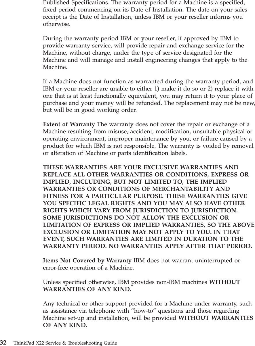 Published Specifications. The warranty period for a Machine is a specified,fixed period commencing on its Date of Installation. The date on your salesreceipt is the Date of Installation, unless IBM or your reseller informs youotherwise.During the warranty period IBM or your reseller, if approved by IBM toprovide warranty service, will provide repair and exchange service for theMachine, without charge, under the type of service designated for theMachine and will manage and install engineering changes that apply to theMachine.If a Machine does not function as warranted during the warranty period, andIBM or your reseller are unable to either 1) make it do so or 2) replace it withone that is at least functionally equivalent, you may return it to your place ofpurchase and your money will be refunded. The replacement may not be new,but will be in good working order.Extent of Warranty The warranty does not cover the repair or exchange of aMachine resulting from misuse, accident, modification, unsuitable physical oroperating environment, improper maintenance by you, or failure caused by aproduct for which IBM is not responsible. The warranty is voided by removalor alteration of Machine or parts identification labels.THESE WARRANTIES ARE YOUR EXCLUSIVE WARRANTIES ANDREPLACE ALL OTHER WARRANTIES OR CONDITIONS, EXPRESS ORIMPLIED, INCLUDING, BUT NOT LIMITED TO, THE IMPLIEDWARRANTIES OR CONDITIONS OF MERCHANTABILITY ANDFITNESS FOR A PARTICULAR PURPOSE. THESE WARRANTIES GIVEYOU SPECIFIC LEGAL RIGHTS AND YOU MAY ALSO HAVE OTHERRIGHTS WHICH VARY FROM JURISDICTION TO JURISDICTION.SOME JURISDICTIONS DO NOT ALLOW THE EXCLUSION ORLIMITATION OF EXPRESS OR IMPLIED WARRANTIES, SO THE ABOVEEXCLUSION OR LIMITATION MAY NOT APPLY TO YOU. IN THATEVENT, SUCH WARRANTIES ARE LIMITED IN DURATION TO THEWARRANTY PERIOD. NO WARRANTIES APPLY AFTER THAT PERIOD.Items Not Covered by Warranty IBM does not warrant uninterrupted orerror-free operation of a Machine.Unless specified otherwise, IBM provides non-IBM machines WITHOUTWARRANTIES OF ANY KIND.Any technical or other support provided for a Machine under warranty, suchas assistance via telephone with “how-to”questions and those regardingMachine set-up and installation, will be provided WITHOUT WARRANTIESOF ANY KIND.32 ThinkPad X22 Service &amp; Troubleshooting Guide