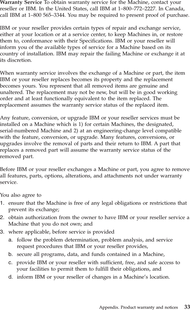 Warranty Service To obtain warranty service for the Machine, contact yourreseller or IBM. In the United States, call IBM at 1–800–772–2227. In Canada,call IBM at 1–800 565–3344. You may be required to present proof of purchase.IBM or your reseller provides certain types of repair and exchange service,either at your location or at a service center, to keep Machines in, or restorethem to, conformance with their Specifications. IBM or your reseller willinform you of the available types of service for a Machine based on itscountry of installation. IBM may repair the failing Machine or exchange it atits discretion.When warranty service involves the exchange of a Machine or part, the itemIBM or your reseller replaces becomes its property and the replacementbecomes yours. You represent that all removed items are genuine andunaltered. The replacement may not be new, but will be in good workingorder and at least functionally equivalent to the item replaced. Thereplacement assumes the warranty service status of the replaced item.Any feature, conversion, or upgrade IBM or your reseller services must beinstalled on a Machine which is 1) for certain Machines, the designated,serial-numbered Machine and 2) at an engineering-change level compatiblewith the feature, conversion, or upgrade. Many features, conversions, orupgrades involve the removal of parts and their return to IBM. A part thatreplaces a removed part will assume the warranty service status of theremoved part.Before IBM or your reseller exchanges a Machine or part, you agree to removeall features, parts, options, alterations, and attachments not under warrantyservice.You also agree to1. ensure that the Machine is free of any legal obligations or restrictions thatprevent its exchange;2. obtain authorization from the owner to have IBM or your reseller service aMachine that you do not own; and3. where applicable, before service is provideda. follow the problem determination, problem analysis, and servicerequest procedures that IBM or your reseller provides,b. secure all programs, data, and funds contained in a Machine,c. provide IBM or your reseller with sufficient, free, and safe access toyour facilities to permit them to fulfill their obligations, andd. inform IBM or your reseller of changes in a Machine’s location.Appendix. Product warranty and notices 33