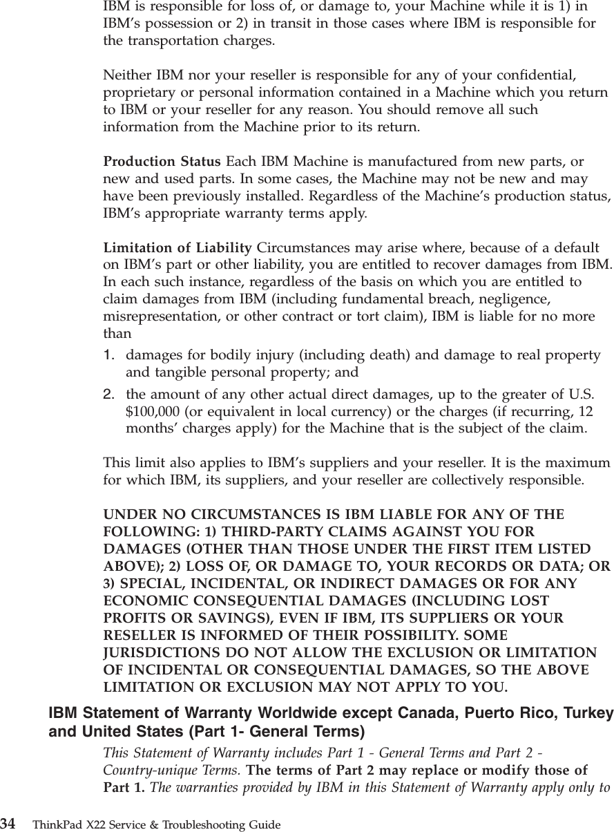 IBM is responsible for loss of, or damage to, your Machine while it is 1) inIBM’s possession or 2) in transit in those cases where IBM is responsible forthe transportation charges.Neither IBM nor your reseller is responsible for any of your confidential,proprietary or personal information contained in a Machine which you returnto IBM or your reseller for any reason. You should remove all suchinformation from the Machine prior to its return.Production Status Each IBM Machine is manufactured from new parts, ornew and used parts. In some cases, the Machine may not be new and mayhave been previously installed. Regardless of the Machine’s production status,IBM’s appropriate warranty terms apply.Limitation of Liability Circumstances may arise where, because of a defaulton IBM’s part or other liability, you are entitled to recover damages from IBM.In each such instance, regardless of the basis on which you are entitled toclaim damages from IBM (including fundamental breach, negligence,misrepresentation, or other contract or tort claim), IBM is liable for no morethan1. damages for bodily injury (including death) and damage to real propertyand tangible personal property; and2. the amount of any other actual direct damages, up to the greater of U.S.$100,000 (or equivalent in local currency) or the charges (if recurring, 12months’charges apply) for the Machine that is the subject of the claim.This limit also applies to IBM’s suppliers and your reseller. It is the maximumfor which IBM, its suppliers, and your reseller are collectively responsible.UNDER NO CIRCUMSTANCES IS IBM LIABLE FOR ANY OF THEFOLLOWING: 1) THIRD-PARTY CLAIMS AGAINST YOU FORDAMAGES (OTHER THAN THOSE UNDER THE FIRST ITEM LISTEDABOVE); 2) LOSS OF, OR DAMAGE TO, YOUR RECORDS OR DATA; OR3) SPECIAL, INCIDENTAL, OR INDIRECT DAMAGES OR FOR ANYECONOMIC CONSEQUENTIAL DAMAGES (INCLUDING LOSTPROFITS OR SAVINGS), EVEN IF IBM, ITS SUPPLIERS OR YOURRESELLER IS INFORMED OF THEIR POSSIBILITY. SOMEJURISDICTIONS DO NOT ALLOW THE EXCLUSION OR LIMITATIONOF INCIDENTAL OR CONSEQUENTIAL DAMAGES, SO THE ABOVELIMITATION OR EXCLUSION MAY NOT APPLY TO YOU.IBM Statement of Warranty Worldwide except Canada, Puerto Rico, Turkeyand United States (Part 1- General Terms)This Statement of Warranty includes Part 1 - General Terms and Part 2 -Country-unique Terms. The terms of Part 2 may replace or modify those ofPart 1. The warranties provided by IBM in this Statement of Warranty apply only to34 ThinkPad X22 Service &amp; Troubleshooting Guide
