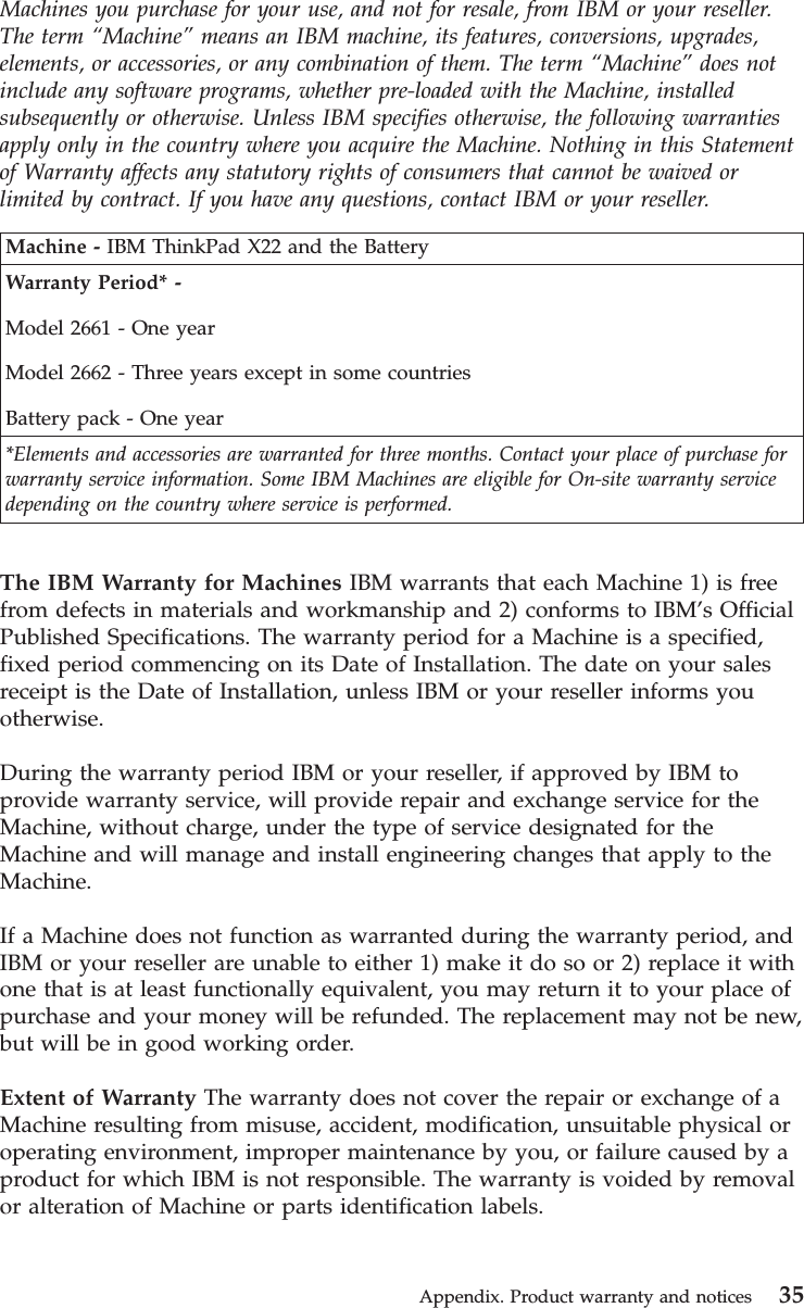 Machines you purchase for your use, and not for resale, from IBM or your reseller.The term “Machine”means an IBM machine, its features, conversions, upgrades,elements, or accessories, or any combination of them. The term “Machine”does notinclude any software programs, whether pre-loaded with the Machine, installedsubsequently or otherwise. Unless IBM specifies otherwise, the following warrantiesapply only in the country where you acquire the Machine. Nothing in this Statementof Warranty affects any statutory rights of consumers that cannot be waived orlimited by contract. If you have any questions, contact IBM or your reseller.Machine - IBM ThinkPad X22 and the BatteryWarranty Period* -Model 2661 - One yearModel 2662 - Three years except in some countriesBattery pack - One year*Elements and accessories are warranted for three months. Contact your place of purchase forwarranty service information. Some IBM Machines are eligible for On-site warranty servicedepending on the country where service is performed.The IBM Warranty for Machines IBM warrants that each Machine 1) is freefrom defects in materials and workmanship and 2) conforms to IBM’s OfficialPublished Specifications. The warranty period for a Machine is a specified,fixed period commencing on its Date of Installation. The date on your salesreceipt is the Date of Installation, unless IBM or your reseller informs youotherwise.During the warranty period IBM or your reseller, if approved by IBM toprovide warranty service, will provide repair and exchange service for theMachine, without charge, under the type of service designated for theMachine and will manage and install engineering changes that apply to theMachine.If a Machine does not function as warranted during the warranty period, andIBM or your reseller are unable to either 1) make it do so or 2) replace it withone that is at least functionally equivalent, you may return it to your place ofpurchase and your money will be refunded. The replacement may not be new,but will be in good working order.Extent of Warranty The warranty does not cover the repair or exchange of aMachine resulting from misuse, accident, modification, unsuitable physical oroperating environment, improper maintenance by you, or failure caused by aproduct for which IBM is not responsible. The warranty is voided by removalor alteration of Machine or parts identification labels.Appendix. Product warranty and notices 35