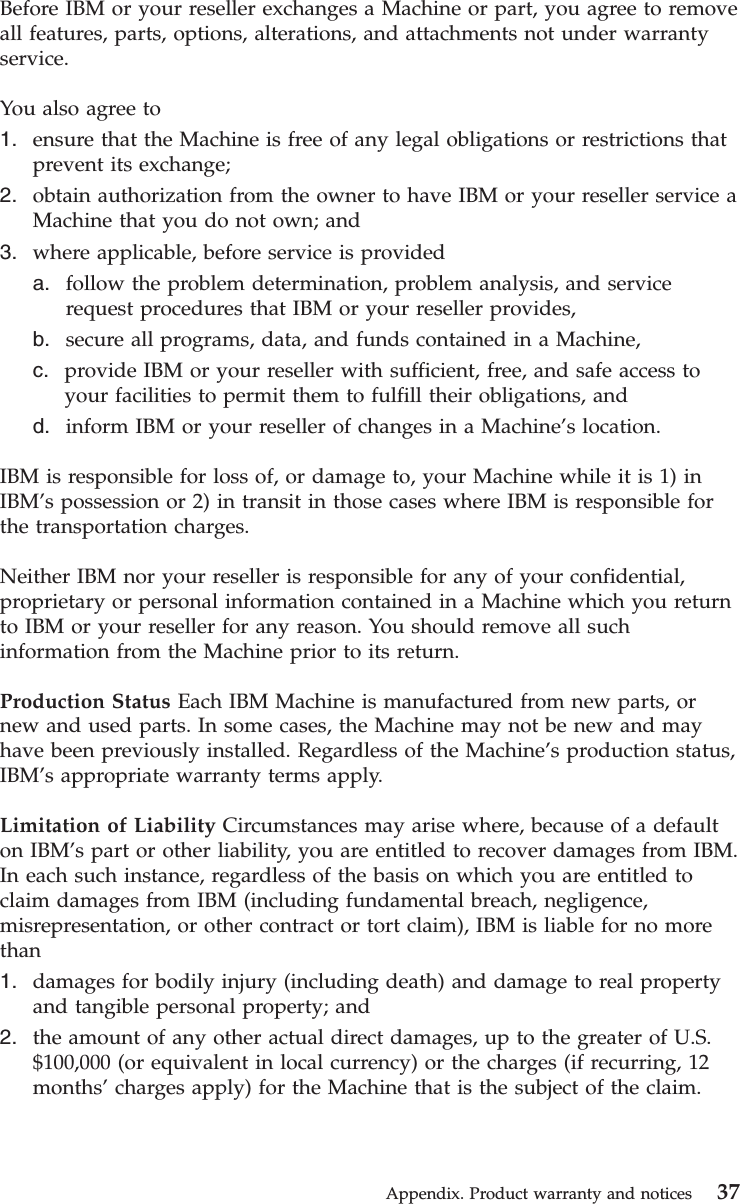 Before IBM or your reseller exchanges a Machine or part, you agree to removeall features, parts, options, alterations, and attachments not under warrantyservice.You also agree to1. ensure that the Machine is free of any legal obligations or restrictions thatprevent its exchange;2. obtain authorization from the owner to have IBM or your reseller service aMachine that you do not own; and3. where applicable, before service is provideda. follow the problem determination, problem analysis, and servicerequest procedures that IBM or your reseller provides,b. secure all programs, data, and funds contained in a Machine,c. provide IBM or your reseller with sufficient, free, and safe access toyour facilities to permit them to fulfill their obligations, andd. inform IBM or your reseller of changes in a Machine’s location.IBM is responsible for loss of, or damage to, your Machine while it is 1) inIBM’s possession or 2) in transit in those cases where IBM is responsible forthe transportation charges.Neither IBM nor your reseller is responsible for any of your confidential,proprietary or personal information contained in a Machine which you returnto IBM or your reseller for any reason. You should remove all suchinformation from the Machine prior to its return.Production Status Each IBM Machine is manufactured from new parts, ornew and used parts. In some cases, the Machine may not be new and mayhave been previously installed. Regardless of the Machine’s production status,IBM’s appropriate warranty terms apply.Limitation of Liability Circumstances may arise where, because of a defaulton IBM’s part or other liability, you are entitled to recover damages from IBM.In each such instance, regardless of the basis on which you are entitled toclaim damages from IBM (including fundamental breach, negligence,misrepresentation, or other contract or tort claim), IBM is liable for no morethan1. damages for bodily injury (including death) and damage to real propertyand tangible personal property; and2. the amount of any other actual direct damages, up to the greater of U.S.$100,000 (or equivalent in local currency) or the charges (if recurring, 12months’charges apply) for the Machine that is the subject of the claim.Appendix. Product warranty and notices 37