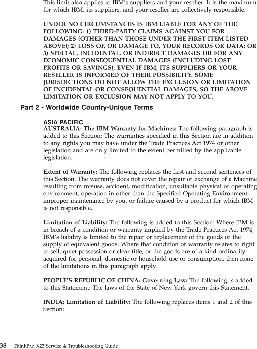 This limit also applies to IBM’s suppliers and your reseller. It is the maximumfor which IBM, its suppliers, and your reseller are collectively responsible.UNDER NO CIRCUMSTANCES IS IBM LIABLE FOR ANY OF THEFOLLOWING: 1) THIRD-PARTY CLAIMS AGAINST YOU FORDAMAGES (OTHER THAN THOSE UNDER THE FIRST ITEM LISTEDABOVE); 2) LOSS OF, OR DAMAGE TO, YOUR RECORDS OR DATA; OR3) SPECIAL, INCIDENTAL, OR INDIRECT DAMAGES OR FOR ANYECONOMIC CONSEQUENTIAL DAMAGES (INCLUDING LOSTPROFITS OR SAVINGS), EVEN IF IBM, ITS SUPPLIERS OR YOURRESELLER IS INFORMED OF THEIR POSSIBILITY. SOMEJURISDICTIONS DO NOT ALLOW THE EXCLUSION OR LIMITATIONOF INCIDENTAL OR CONSEQUENTIAL DAMAGES, SO THE ABOVELIMITATION OR EXCLUSION MAY NOT APPLY TO YOU.Part2-Worldwide Country-Unique TermsASIA PACIFICAUSTRALIA: The IBM Warranty for Machines: The following paragraph isadded to this Section: The warranties specified in this Section are in additionto any rights you may have under the Trade Practices Act 1974 or otherlegislation and are only limited to the extent permitted by the applicablelegislation.Extent of Warranty: The following replaces the first and second sentences ofthis Section: The warranty does not cover the repair or exchange of a Machineresulting from misuse, accident, modification, unsuitable physical or operatingenvironment, operation in other than the Specified Operating Environment,improper maintenance by you, or failure caused by a product for which IBMis not responsible.Limitation of Liability: The following is added to this Section: Where IBM isin breach of a condition or warranty implied by the Trade Practices Act 1974,IBM’s liability is limited to the repair or replacement of the goods or thesupply of equivalent goods. Where that condition or warranty relates to rightto sell, quiet possession or clear title, or the goods are of a kind ordinarilyacquired for personal, domestic or household use or consumption, then noneof the limitations in this paragraph apply.PEOPLE’S REPUBLIC OF CHINA: Governing Law: The following is addedto this Statement: The laws of the State of New York govern this Statement.INDIA: Limitation of Liability: The following replaces items 1 and 2 of thisSection:38 ThinkPad X22 Service &amp; Troubleshooting Guide