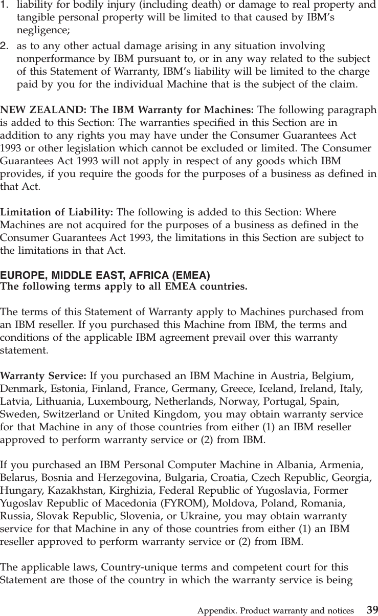 1. liability for bodily injury (including death) or damage to real property andtangible personal property will be limited to that caused by IBM’snegligence;2. as to any other actual damage arising in any situation involvingnonperformance by IBM pursuant to, or in any way related to the subjectof this Statement of Warranty, IBM’s liability will be limited to the chargepaid by you for the individual Machine that is the subject of the claim.NEW ZEALAND: The IBM Warranty for Machines: The following paragraphis added to this Section: The warranties specified in this Section are inaddition to any rights you may have under the Consumer Guarantees Act1993 or other legislation which cannot be excluded or limited. The ConsumerGuarantees Act 1993 will not apply in respect of any goods which IBMprovides, if you require the goods for the purposes of a business as defined inthat Act.Limitation of Liability: The following is added to this Section: WhereMachines are not acquired for the purposes of a business as defined in theConsumer Guarantees Act 1993, the limitations in this Section are subject tothe limitations in that Act.EUROPE, MIDDLE EAST, AFRICA (EMEA)The following terms apply to all EMEA countries.The terms of this Statement of Warranty apply to Machines purchased froman IBM reseller. If you purchased this Machine from IBM, the terms andconditions of the applicable IBM agreement prevail over this warrantystatement.Warranty Service: If you purchased an IBM Machine in Austria, Belgium,Denmark, Estonia, Finland, France, Germany, Greece, Iceland, Ireland, Italy,Latvia, Lithuania, Luxembourg, Netherlands, Norway, Portugal, Spain,Sweden, Switzerland or United Kingdom, you may obtain warranty servicefor that Machine in any of those countries from either (1) an IBM resellerapproved to perform warranty service or (2) from IBM.If you purchased an IBM Personal Computer Machine in Albania, Armenia,Belarus, Bosnia and Herzegovina, Bulgaria, Croatia, Czech Republic, Georgia,Hungary, Kazakhstan, Kirghizia, Federal Republic of Yugoslavia, FormerYugoslav Republic of Macedonia (FYROM), Moldova, Poland, Romania,Russia, Slovak Republic, Slovenia, or Ukraine, you may obtain warrantyservice for that Machine in any of those countries from either (1) an IBMreseller approved to perform warranty service or (2) from IBM.The applicable laws, Country-unique terms and competent court for thisStatement are those of the country in which the warranty service is beingAppendix. Product warranty and notices 39