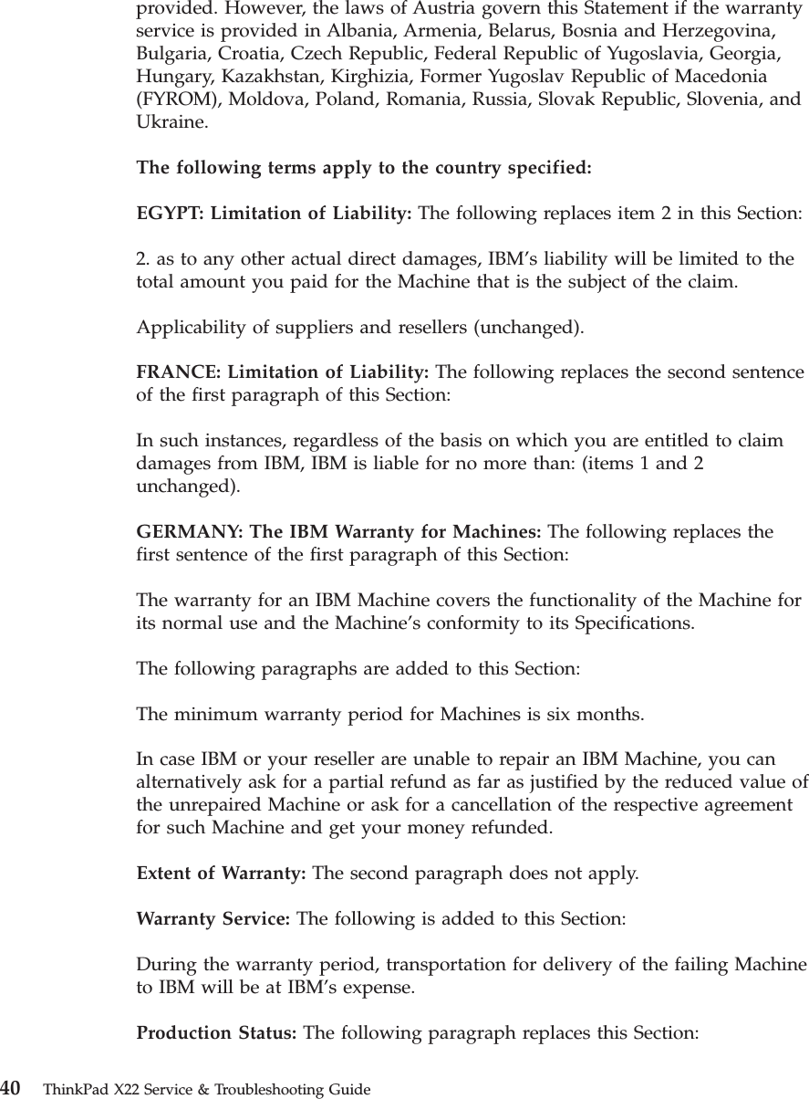provided. However, the laws of Austria govern this Statement if the warrantyservice is provided in Albania, Armenia, Belarus, Bosnia and Herzegovina,Bulgaria, Croatia, Czech Republic, Federal Republic of Yugoslavia, Georgia,Hungary, Kazakhstan, Kirghizia, Former Yugoslav Republic of Macedonia(FYROM), Moldova, Poland, Romania, Russia, Slovak Republic, Slovenia, andUkraine.The following terms apply to the country specified:EGYPT: Limitation of Liability: The following replaces item 2 in this Section:2. as to any other actual direct damages, IBM’s liability will be limited to thetotal amount you paid for the Machine that is the subject of the claim.Applicability of suppliers and resellers (unchanged).FRANCE: Limitation of Liability: The following replaces the second sentenceof the first paragraph of this Section:In such instances, regardless of the basis on which you are entitled to claimdamages from IBM, IBM is liable for no more than: (items 1 and 2unchanged).GERMANY: The IBM Warranty for Machines: The following replaces thefirst sentence of the first paragraph of this Section:The warranty for an IBM Machine covers the functionality of the Machine forits normal use and the Machine’s conformity to its Specifications.The following paragraphs are added to this Section:The minimum warranty period for Machines is six months.In case IBM or your reseller are unable to repair an IBM Machine, you canalternatively ask for a partial refund as far as justified by the reduced value ofthe unrepaired Machine or ask for a cancellation of the respective agreementfor such Machine and get your money refunded.Extent of Warranty: The second paragraph does not apply.Warranty Service: The following is added to this Section:During the warranty period, transportation for delivery of the failing Machineto IBM will be at IBM’s expense.Production Status: The following paragraph replaces this Section:40 ThinkPad X22 Service &amp; Troubleshooting Guide