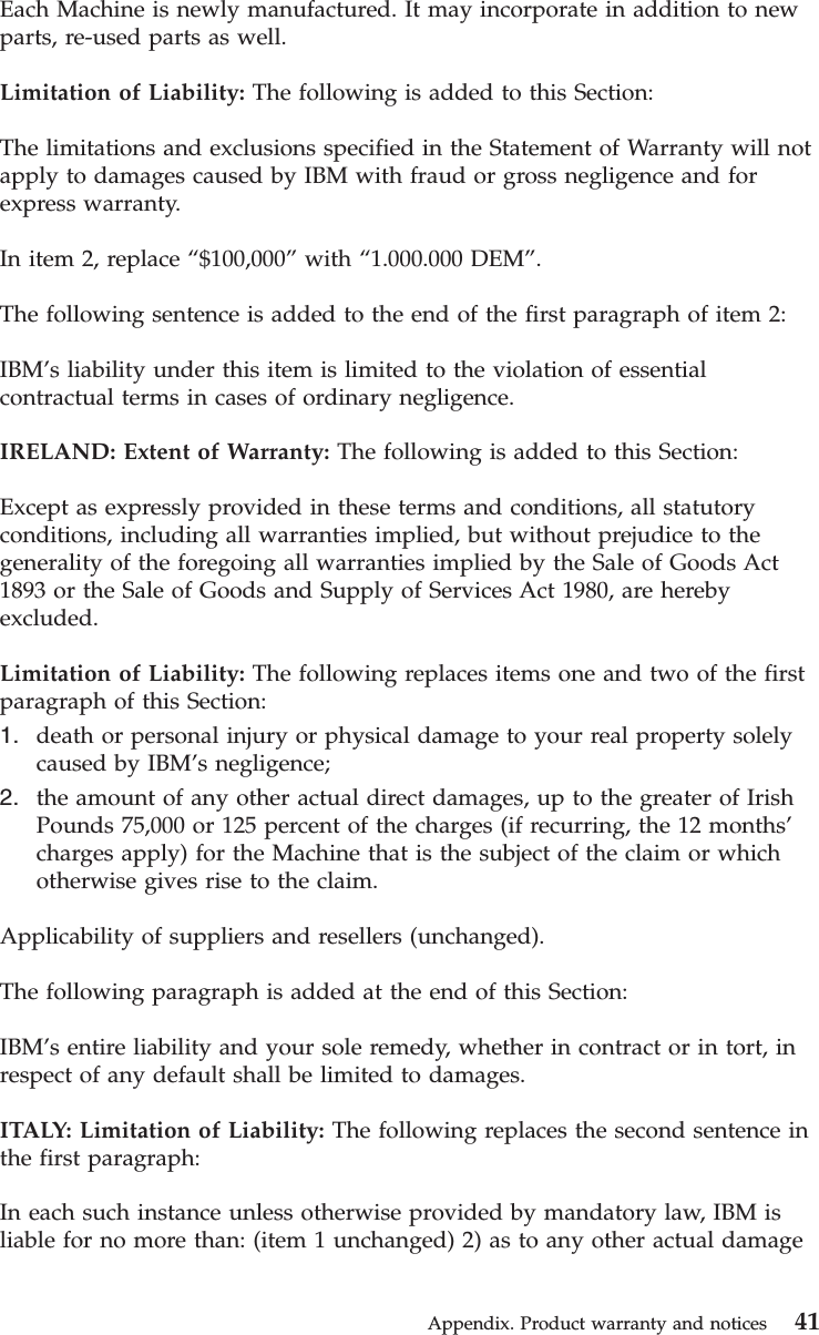 Each Machine is newly manufactured. It may incorporate in addition to newparts, re-used parts as well.Limitation of Liability: The following is added to this Section:The limitations and exclusions specified in the Statement of Warranty will notapply to damages caused by IBM with fraud or gross negligence and forexpress warranty.In item 2, replace “$100,000”with “1.000.000 DEM”.The following sentence is added to the end of the first paragraph of item 2:IBM’s liability under this item is limited to the violation of essentialcontractual terms in cases of ordinary negligence.IRELAND: Extent of Warranty: The following is added to this Section:Except as expressly provided in these terms and conditions, all statutoryconditions, including all warranties implied, but without prejudice to thegenerality of the foregoing all warranties implied by the Sale of Goods Act1893 or the Sale of Goods and Supply of Services Act 1980, are herebyexcluded.Limitation of Liability: The following replaces items one and two of the firstparagraph of this Section:1. death or personal injury or physical damage to your real property solelycaused by IBM’s negligence;2. the amount of any other actual direct damages, up to the greater of IrishPounds 75,000 or 125 percent of the charges (if recurring, the 12 months’charges apply) for the Machine that is the subject of the claim or whichotherwise gives rise to the claim.Applicability of suppliers and resellers (unchanged).The following paragraph is added at the end of this Section:IBM’s entire liability and your sole remedy, whether in contract or in tort, inrespect of any default shall be limited to damages.ITALY: Limitation of Liability: The following replaces the second sentence inthe first paragraph:In each such instance unless otherwise provided by mandatory law, IBM isliable for no more than: (item 1 unchanged) 2) as to any other actual damageAppendix. Product warranty and notices 41