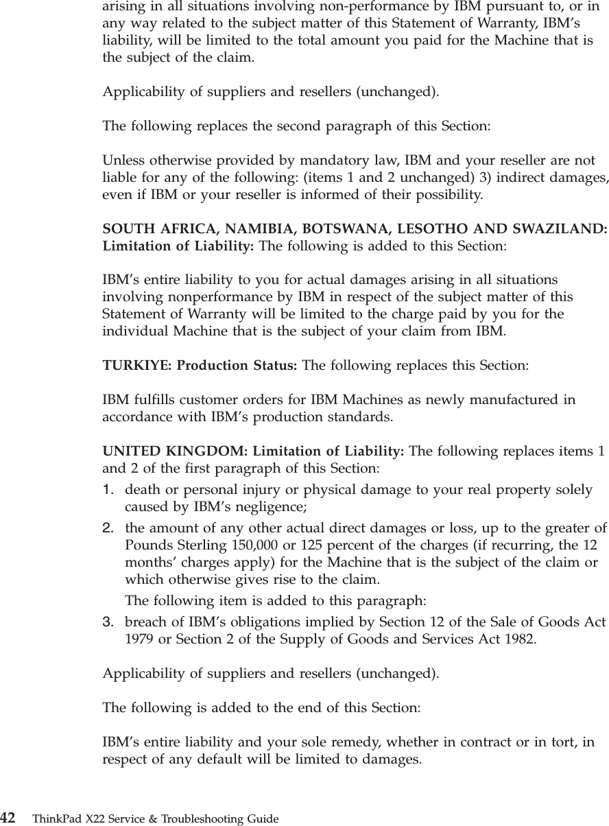 arising in all situations involving non-performance by IBM pursuant to, or inany way related to the subject matter of this Statement of Warranty, IBM’sliability, will be limited to the total amount you paid for the Machine that isthe subject of the claim.Applicability of suppliers and resellers (unchanged).The following replaces the second paragraph of this Section:Unless otherwise provided by mandatory law, IBM and your reseller are notliable for any of the following: (items 1 and 2 unchanged) 3) indirect damages,even if IBM or your reseller is informed of their possibility.SOUTH AFRICA, NAMIBIA, BOTSWANA, LESOTHO AND SWAZILAND:Limitation of Liability: The following is added to this Section:IBM’s entire liability to you for actual damages arising in all situationsinvolving nonperformance by IBM in respect of the subject matter of thisStatement of Warranty will be limited to the charge paid by you for theindividual Machine that is the subject of your claim from IBM.TURKIYE: Production Status: The following replaces this Section:IBM fulfills customer orders for IBM Machines as newly manufactured inaccordance with IBM’s production standards.UNITED KINGDOM: Limitation of Liability: The following replaces items 1and 2 of the first paragraph of this Section:1. death or personal injury or physical damage to your real property solelycaused by IBM’s negligence;2. the amount of any other actual direct damages or loss, up to the greater ofPounds Sterling 150,000 or 125 percent of the charges (if recurring, the 12months’charges apply) for the Machine that is the subject of the claim orwhich otherwise gives rise to the claim.The following item is added to this paragraph:3. breach of IBM’s obligations implied by Section 12 of the Sale of Goods Act1979 or Section 2 of the Supply of Goods and Services Act 1982.Applicability of suppliers and resellers (unchanged).The following is added to the end of this Section:IBM’s entire liability and your sole remedy, whether in contract or in tort, inrespect of any default will be limited to damages.42 ThinkPad X22 Service &amp; Troubleshooting Guide