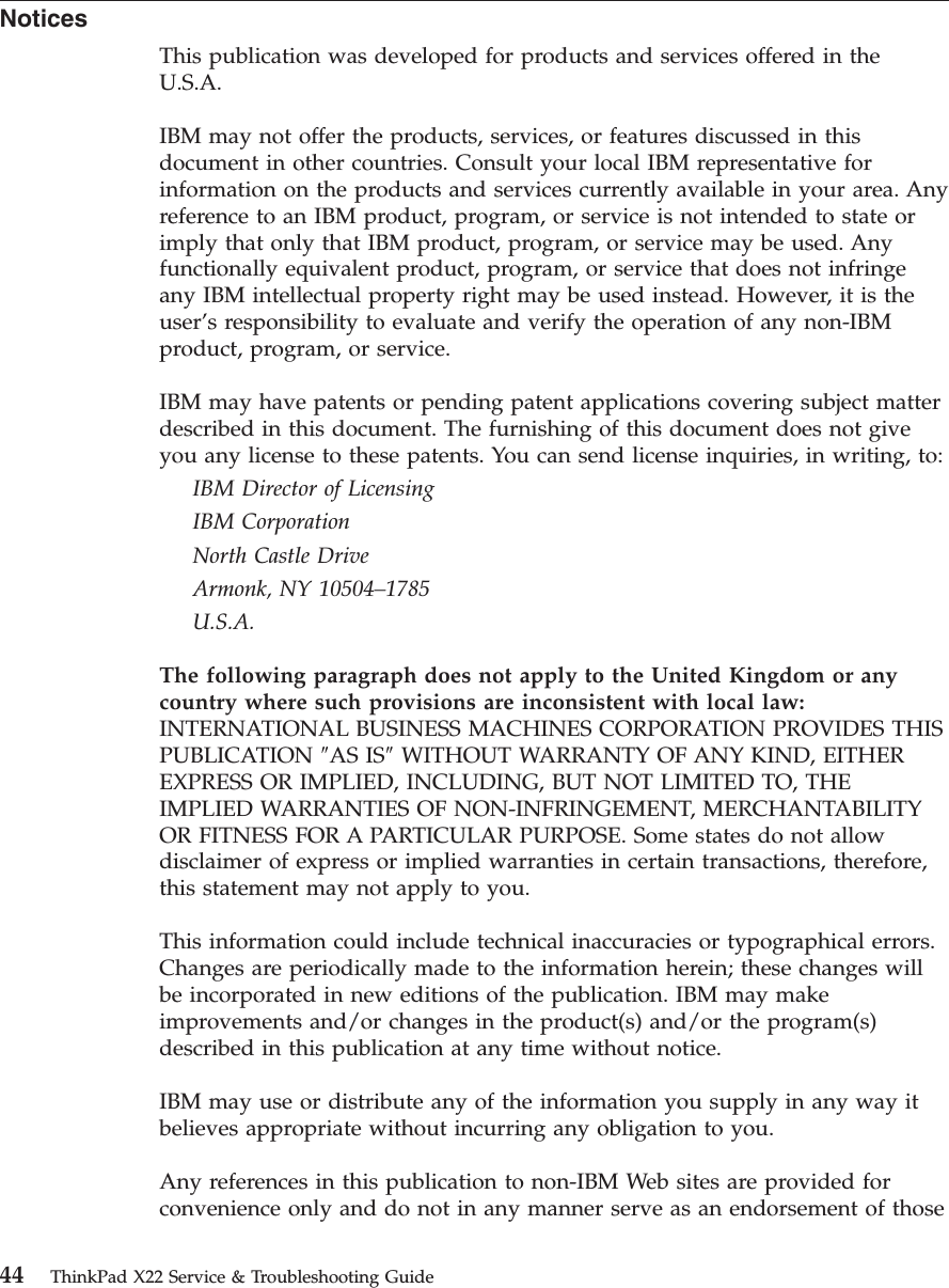 NoticesThis publication was developed for products and services offered in theU.S.A.IBM may not offer the products, services, or features discussed in thisdocument in other countries. Consult your local IBM representative forinformation on the products and services currently available in your area. Anyreference to an IBM product, program, or service is not intended to state orimply that only that IBM product, program, or service may be used. Anyfunctionally equivalent product, program, or service that does not infringeany IBM intellectual property right may be used instead. However, it is theuser’s responsibility to evaluate and verify the operation of any non-IBMproduct, program, or service.IBM may have patents or pending patent applications covering subject matterdescribed in this document. The furnishing of this document does not giveyou any license to these patents. You can send license inquiries, in writing, to:IBM Director of LicensingIBM CorporationNorth Castle DriveArmonk, NY 10504–1785U.S.A.The following paragraph does not apply to the United Kingdom or anycountry where such provisions are inconsistent with local law:INTERNATIONAL BUSINESS MACHINES CORPORATION PROVIDES THISPUBLICATION ″AS IS″WITHOUT WARRANTY OF ANY KIND, EITHEREXPRESS OR IMPLIED, INCLUDING, BUT NOT LIMITED TO, THEIMPLIED WARRANTIES OF NON-INFRINGEMENT, MERCHANTABILITYOR FITNESS FOR A PARTICULAR PURPOSE. Some states do not allowdisclaimer of express or implied warranties in certain transactions, therefore,this statement may not apply to you.This information could include technical inaccuracies or typographical errors.Changes are periodically made to the information herein; these changes willbe incorporated in new editions of the publication. IBM may makeimprovements and/or changes in the product(s) and/or the program(s)described in this publication at any time without notice.IBM may use or distribute any of the information you supply in any way itbelieves appropriate without incurring any obligation to you.Any references in this publication to non-IBM Web sites are provided forconvenience only and do not in any manner serve as an endorsement of those44 ThinkPad X22 Service &amp; Troubleshooting Guide