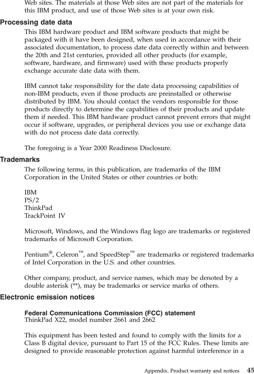 Web sites. The materials at those Web sites are not part of the materials forthis IBM product, and use of those Web sites is at your own risk.Processing date dataThis IBM hardware product and IBM software products that might bepackaged with it have been designed, when used in accordance with theirassociated documentation, to process date data correctly within and betweenthe 20th and 21st centuries, provided all other products (for example,software, hardware, and firmware) used with these products properlyexchange accurate date data with them.IBM cannot take responsibility for the date data processing capabilities ofnon-IBM products, even if those products are preinstalled or otherwisedistributed by IBM. You should contact the vendors responsible for thoseproducts directly to determine the capabilities of their products and updatethem if needed. This IBM hardware product cannot prevent errors that mightoccur if software, upgrades, or peripheral devices you use or exchange datawith do not process date data correctly.The foregoing is a Year 2000 Readiness Disclosure.TrademarksThe following terms, in this publication, are trademarks of the IBMCorporation in the United States or other countries or both:IBMPS/2ThinkPadTrackPoint IVMicrosoft, Windows, and the Windows flag logo are trademarks or registeredtrademarks of Microsoft Corporation.Pentium®, Celeron™, and SpeedStep™are trademarks or registered trademarksof Intel Corporation in the U.S. and other countries.Other company, product, and service names, which may be denoted by adouble asterisk (**), may be trademarks or service marks of others.Electronic emission noticesFederal Communications Commission (FCC) statementThinkPad X22, model number 2661 and 2662This equipment has been tested and found to comply with the limits for aClass B digital device, pursuant to Part 15 of the FCC Rules. These limits aredesigned to provide reasonable protection against harmful interference in aAppendix. Product warranty and notices 45