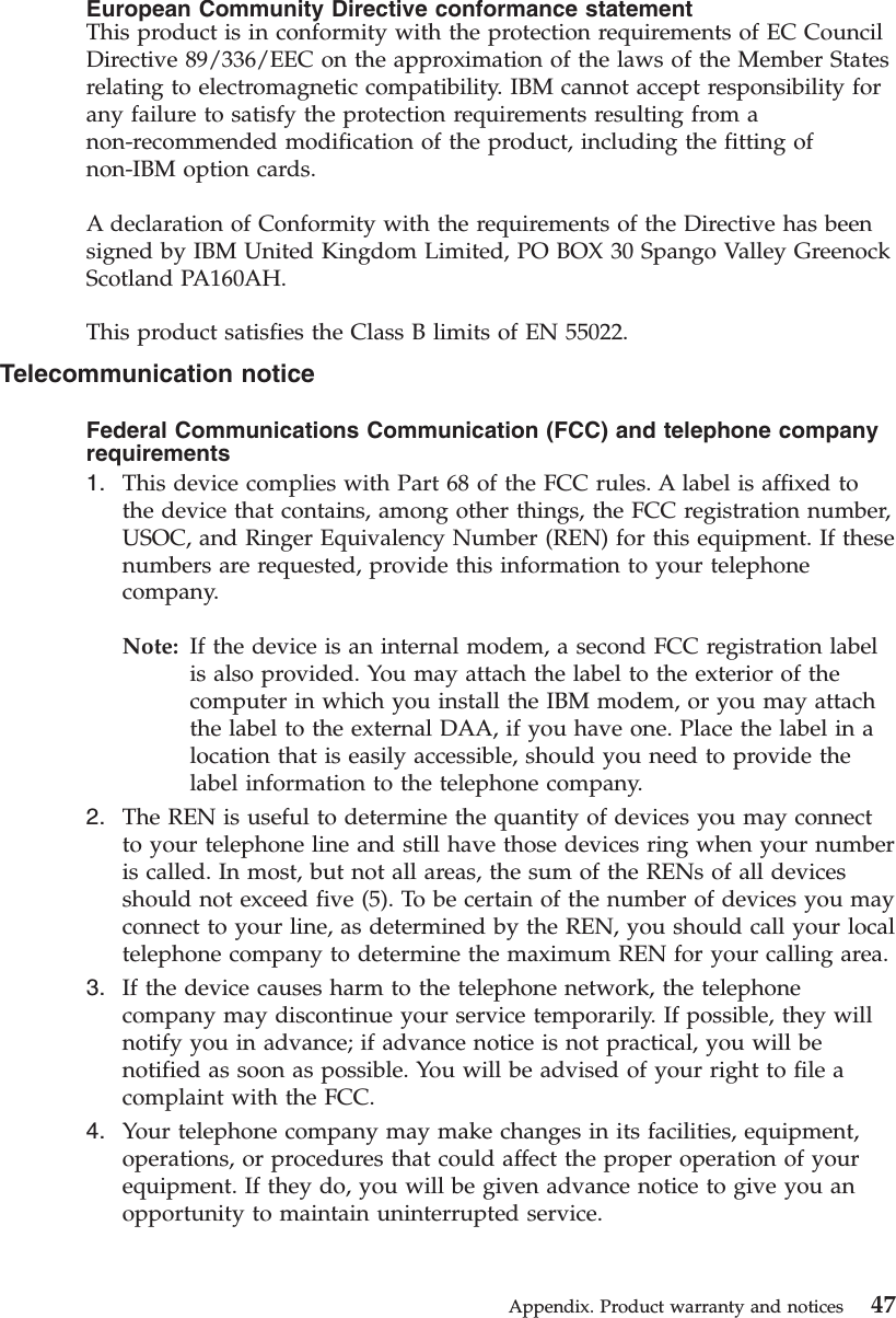 European Community Directive conformance statementThis product is in conformity with the protection requirements of EC CouncilDirective 89/336/EEC on the approximation of the laws of the Member Statesrelating to electromagnetic compatibility. IBM cannot accept responsibility forany failure to satisfy the protection requirements resulting from anon-recommended modification of the product, including the fitting ofnon-IBM option cards.A declaration of Conformity with the requirements of the Directive has beensigned by IBM United Kingdom Limited, PO BOX 30 Spango Valley GreenockScotland PA160AH.This product satisfies the Class B limits of EN 55022.Telecommunication noticeFederal Communications Communication (FCC) and telephone companyrequirements1. This device complies with Part 68 of the FCC rules. A label is affixed tothe device that contains, among other things, the FCC registration number,USOC, and Ringer Equivalency Number (REN) for this equipment. If thesenumbers are requested, provide this information to your telephonecompany.Note: If the device is an internal modem, a second FCC registration labelis also provided. You may attach the label to the exterior of thecomputer in which you install the IBM modem, or you may attachthe label to the external DAA, if you have one. Place the label in alocation that is easily accessible, should you need to provide thelabel information to the telephone company.2. The REN is useful to determine the quantity of devices you may connectto your telephone line and still have those devices ring when your numberis called. In most, but not all areas, the sum of the RENs of all devicesshould not exceed five (5). To be certain of the number of devices you mayconnect to your line, as determined by the REN, you should call your localtelephone company to determine the maximum REN for your calling area.3. If the device causes harm to the telephone network, the telephonecompany may discontinue your service temporarily. If possible, they willnotify you in advance; if advance notice is not practical, you will benotified as soon as possible. You will be advised of your right to file acomplaint with the FCC.4. Your telephone company may make changes in its facilities, equipment,operations, or procedures that could affect the proper operation of yourequipment. If they do, you will be given advance notice to give you anopportunity to maintain uninterrupted service.Appendix. Product warranty and notices 47