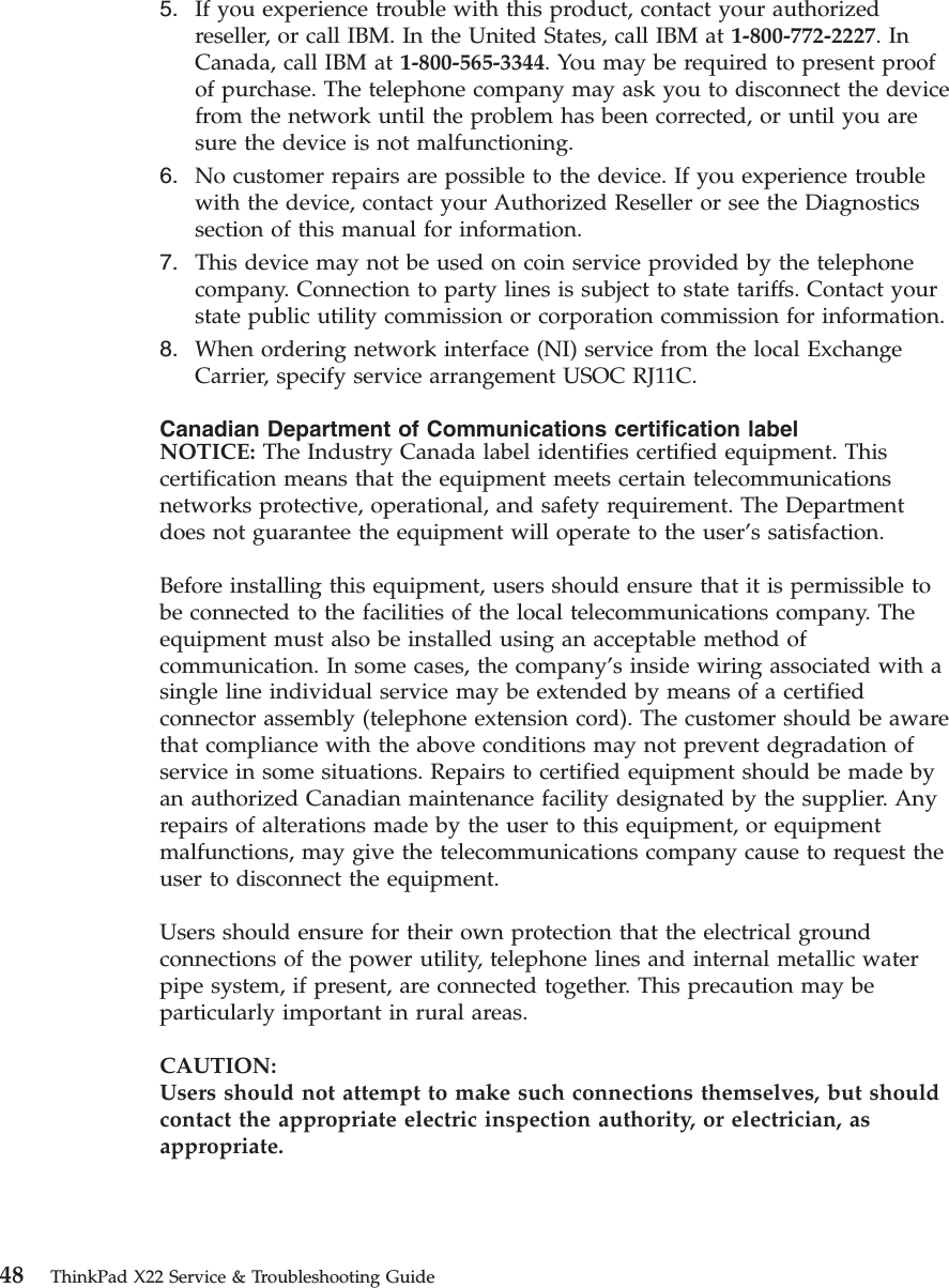 5. If you experience trouble with this product, contact your authorizedreseller, or call IBM. In the United States, call IBM at 1-800-772-2227.InCanada, call IBM at 1-800-565-3344. You may be required to present proofof purchase. The telephone company may ask you to disconnect the devicefrom the network until the problem has been corrected, or until you aresure the device is not malfunctioning.6. No customer repairs are possible to the device. If you experience troublewith the device, contact your Authorized Reseller or see the Diagnosticssection of this manual for information.7. This device may not be used on coin service provided by the telephonecompany. Connection to party lines is subject to state tariffs. Contact yourstate public utility commission or corporation commission for information.8. When ordering network interface (NI) service from the local ExchangeCarrier, specify service arrangement USOC RJ11C.Canadian Department of Communications certification labelNOTICE: The Industry Canada label identifies certified equipment. Thiscertification means that the equipment meets certain telecommunicationsnetworks protective, operational, and safety requirement. The Departmentdoes not guarantee the equipment will operate to the user’s satisfaction.Before installing this equipment, users should ensure that it is permissible tobe connected to the facilities of the local telecommunications company. Theequipment must also be installed using an acceptable method ofcommunication. In some cases, the company’s inside wiring associated with asingle line individual service may be extended by means of a certifiedconnector assembly (telephone extension cord). The customer should be awarethat compliance with the above conditions may not prevent degradation ofservice in some situations. Repairs to certified equipment should be made byan authorized Canadian maintenance facility designated by the supplier. Anyrepairs of alterations made by the user to this equipment, or equipmentmalfunctions, may give the telecommunications company cause to request theuser to disconnect the equipment.Users should ensure for their own protection that the electrical groundconnections of the power utility, telephone lines and internal metallic waterpipe system, if present, are connected together. This precaution may beparticularly important in rural areas.CAUTION:Users should not attempt to make such connections themselves, but shouldcontact the appropriate electric inspection authority, or electrician, asappropriate.48 ThinkPad X22 Service &amp; Troubleshooting Guide