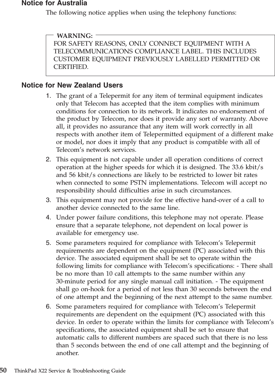 Notice for AustraliaThe following notice applies when using the telephony functions:WARNING:FOR SAFETY REASONS, ONLY CONNECT EQUIPMENT WITH ATELECOMMUNICATIONS COMPLIANCE LABEL. THIS INCLUDESCUSTOMER EQUIPMENT PREVIOUSLY LABELLED PERMITTED ORCERTIFIED.Notice for New Zealand Users1. The grant of a Telepermit for any item of terminal equipment indicatesonly that Telecom has accepted that the item complies with minimumconditions for connection to its network. It indicates no endorsement ofthe product by Telecom, nor does it provide any sort of warranty. Aboveall, it provides no assurance that any item will work correctly in allrespects with another item of Telepermitted equipment of a different makeor model, nor does it imply that any product is compatible with all ofTelecom’s network services.2. This equipment is not capable under all operation conditions of correctoperation at the higher speeds for which it is designed. The 33.6 kbit/sand 56 kbit/s connections are likely to be restricted to lower bit rateswhen connected to some PSTN implementations. Telecom will accept noresponsibility should difficulties arise in such circumstances.3. This equipment may not provide for the effective hand-over of a call toanother device connected to the same line.4. Under power failure conditions, this telephone may not operate. Pleaseensure that a separate telephone, not dependent on local power isavailable for emergency use.5. Some parameters required for compliance with Telecom’s Telepermitrequirements are dependent on the equipment (PC) associated with thisdevice. The associated equipment shall be set to operate within thefollowing limits for compliance with Telecom’s specifications: - There shallbe no more than 10 call attempts to the same number within any30-minute period for any single manual call initiation. - The equipmentshall go on-hook for a period of not less than 30 seconds between the endof one attempt and the beginning of the next attempt to the same number.6. Some parameters required for compliance with Telecom’s Telepermitrequirements are dependent on the equipment (PC) associated with thisdevice. In order to operate within the limits for compliance with Telecom’sspecifications, the associated equipment shall be set to ensure thatautomatic calls to different numbers are spaced such that there is no lessthan 5 seconds between the end of one call attempt and the beginning ofanother.50 ThinkPad X22 Service &amp; Troubleshooting Guide