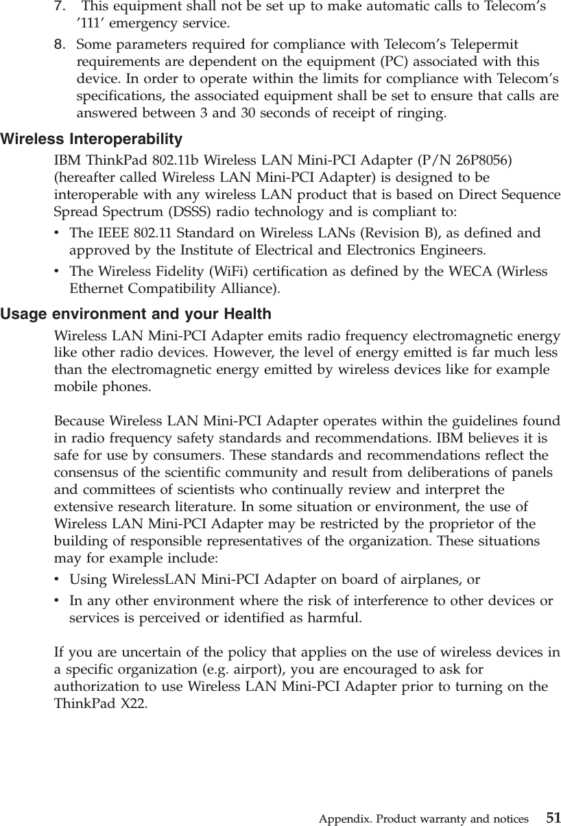 7. This equipment shall not be set up to make automatic calls to Telecom’s’111’emergency service.8. Some parameters required for compliance with Telecom’s Telepermitrequirements are dependent on the equipment (PC) associated with thisdevice. In order to operate within the limits for compliance with Telecom’sspecifications, the associated equipment shall be set to ensure that calls areanswered between 3 and 30 seconds of receipt of ringing.Wireless InteroperabilityIBM ThinkPad 802.11b Wireless LAN Mini-PCI Adapter (P/N 26P8056)(hereafter called Wireless LAN Mini-PCI Adapter) is designed to beinteroperable with any wireless LAN product that is based on Direct SequenceSpread Spectrum (DSSS) radio technology and is compliant to:vThe IEEE 802.11 Standard on Wireless LANs (Revision B), as defined andapproved by the Institute of Electrical and Electronics Engineers.vThe Wireless Fidelity (WiFi) certification as defined by the WECA (WirlessEthernet Compatibility Alliance).Usage environment and your HealthWireless LAN Mini-PCI Adapter emits radio frequency electromagnetic energylike other radio devices. However, the level of energy emitted is far much lessthan the electromagnetic energy emitted by wireless devices like for examplemobile phones.Because Wireless LAN Mini-PCI Adapter operates within the guidelines foundin radio frequency safety standards and recommendations. IBM believes it issafe for use by consumers. These standards and recommendations reflect theconsensus of the scientific community and result from deliberations of panelsand committees of scientists who continually review and interpret theextensive research literature. In some situation or environment, the use ofWireless LAN Mini-PCI Adapter may be restricted by the proprietor of thebuilding of responsible representatives of the organization. These situationsmay for example include:vUsing WirelessLAN Mini-PCI Adapter on board of airplanes, orvIn any other environment where the risk of interference to other devices orservices is perceived or identified as harmful.If you are uncertain of the policy that applies on the use of wireless devices ina specific organization (e.g. airport), you are encouraged to ask forauthorization to use Wireless LAN Mini-PCI Adapter prior to turning on theThinkPad X22.Appendix. Product warranty and notices 51
