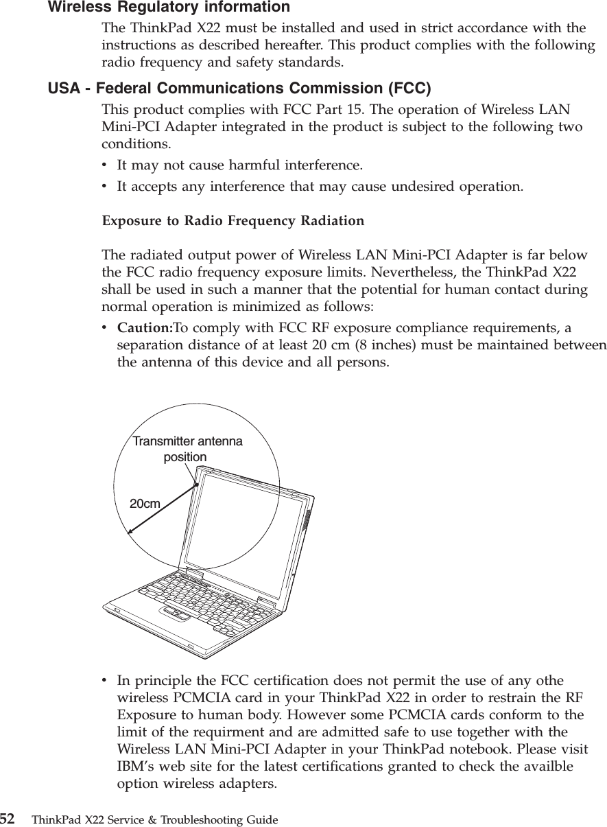 Wireless Regulatory informationThe ThinkPad X22 must be installed and used in strict accordance with theinstructions as described hereafter. This product complies with the followingradio frequency and safety standards.USA - Federal Communications Commission (FCC)This product complies with FCC Part 15. The operation of Wireless LANMini-PCI Adapter integrated in the product is subject to the following twoconditions.vIt may not cause harmful interference.vIt accepts any interference that may cause undesired operation.Exposure to Radio Frequency RadiationThe radiated output power of Wireless LAN Mini-PCI Adapter is far belowthe FCC radio frequency exposure limits. Nevertheless, the ThinkPad X22shall be used in such a manner that the potential for human contact duringnormal operation is minimized as follows:vCaution:To comply with FCC RF exposure compliance requirements, aseparation distance of at least 20 cm (8 inches) must be maintained betweenthe antenna of this device and all persons.Transmitter antennaposition20cmvIn principle the FCC certification does not permit the use of any othewireless PCMCIA card in your ThinkPad X22 in order to restrain the RFExposure to human body. However some PCMCIA cards conform to thelimit of the requirment and are admitted safe to use together with theWireless LAN Mini-PCI Adapter in your ThinkPad notebook. Please visitIBM’s web site for the latest certifications granted to check the availbleoption wireless adapters.52 ThinkPad X22 Service &amp; Troubleshooting Guide