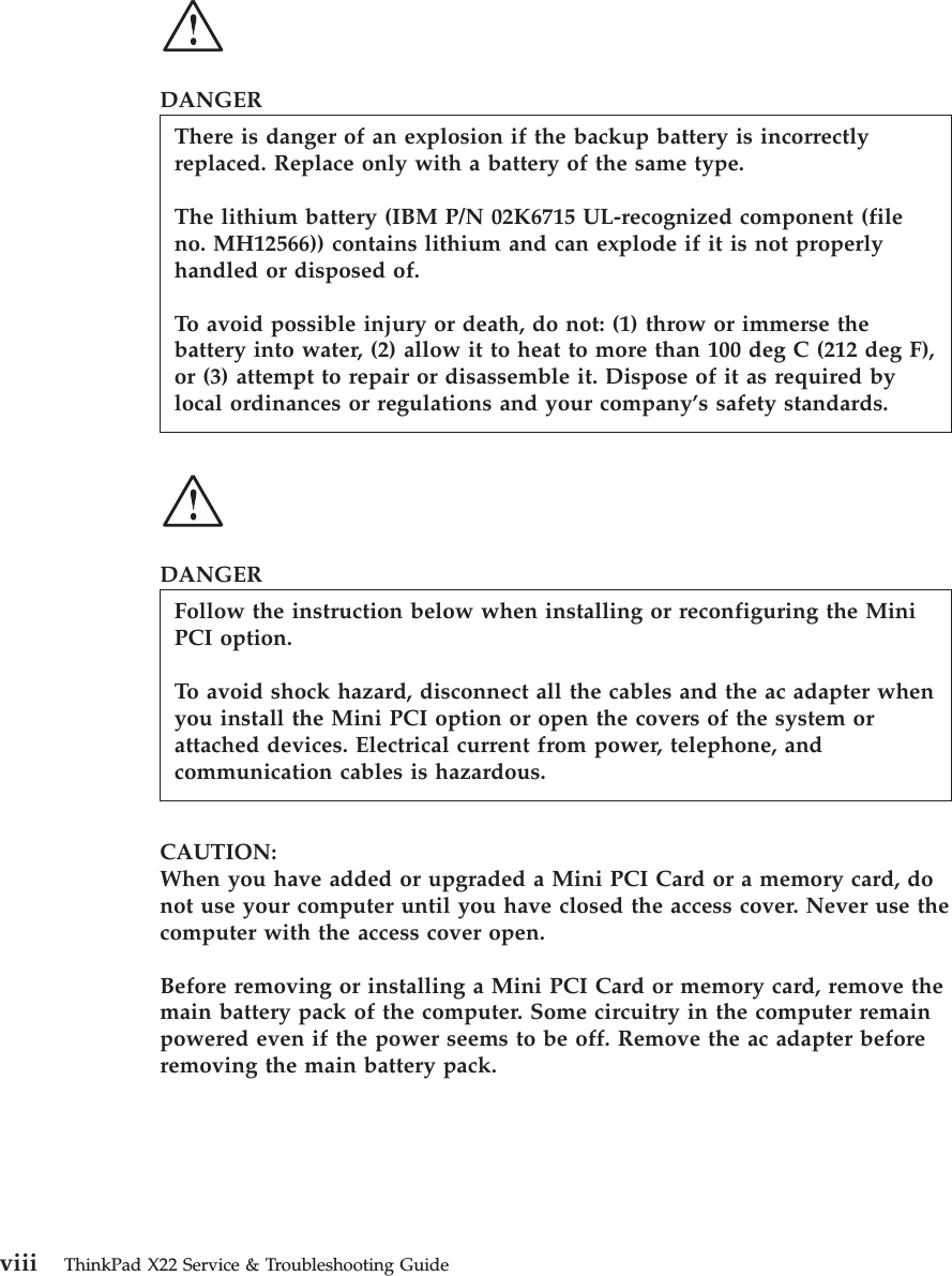 DANGERThere is danger of an explosion if the backup battery is incorrectlyreplaced. Replace only with a battery of the same type.The lithium battery (IBM P/N 02K6715 UL-recognized component (fileno. MH12566)) contains lithium and can explode if it is not properlyhandled or disposed of.To avoid possible injury or death, do not: (1) throw or immerse thebattery into water, (2) allow it to heat to more than 100 deg C (212 deg F),or (3) attempt to repair or disassemble it. Dispose of it as required bylocal ordinances or regulations and your company’s safety standards.DANGERFollow the instruction below when installing or reconfiguring the MiniPCI option.To avoid shock hazard, disconnect all the cables and the ac adapter whenyou install the Mini PCI option or open the covers of the system orattached devices. Electrical current from power, telephone, andcommunication cables is hazardous.CAUTION:When you have added or upgraded a Mini PCI Card or a memory card, donot use your computer until you have closed the access cover. Never use thecomputer with the access cover open.Before removing or installing a Mini PCI Card or memory card, remove themain battery pack of the computer. Some circuitry in the computer remainpowered even if the power seems to be off. Remove the ac adapter beforeremoving the main battery pack.viii ThinkPad X22 Service &amp; Troubleshooting Guide