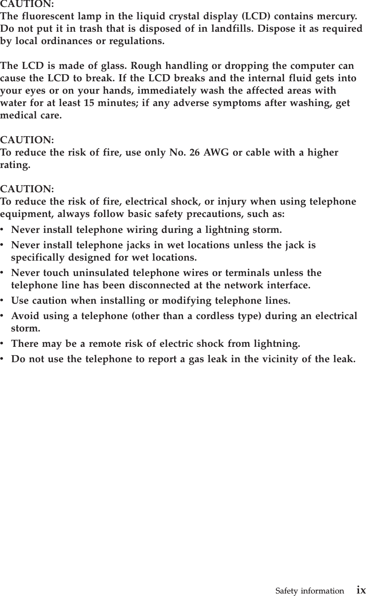 CAUTION:The fluorescent lamp in the liquid crystal display (LCD) contains mercury.Do not put it in trash that is disposed of in landfills. Dispose it as requiredby local ordinances or regulations.The LCD is made of glass. Rough handling or dropping the computer cancause the LCD to break. If the LCD breaks and the internal fluid gets intoyour eyes or on your hands, immediately wash the affected areas withwater for at least 15 minutes; if any adverse symptoms after washing, getmedical care.CAUTION:To reduce the risk of fire, use only No. 26 AWG or cable with a higherrating.CAUTION:To reduce the risk of fire, electrical shock, or injury when using telephoneequipment, always follow basic safety precautions, such as:vNever install telephone wiring during a lightning storm.vNever install telephone jacks in wet locations unless the jack isspecifically designed for wet locations.vNever touch uninsulated telephone wires or terminals unless thetelephone line has been disconnected at the network interface.vUse caution when installing or modifying telephone lines.vAvoid using a telephone (other than a cordless type) during an electricalstorm.vThere may be a remote risk of electric shock from lightning.vDo not use the telephone to report a gas leak in the vicinity of the leak.Safety information ix
