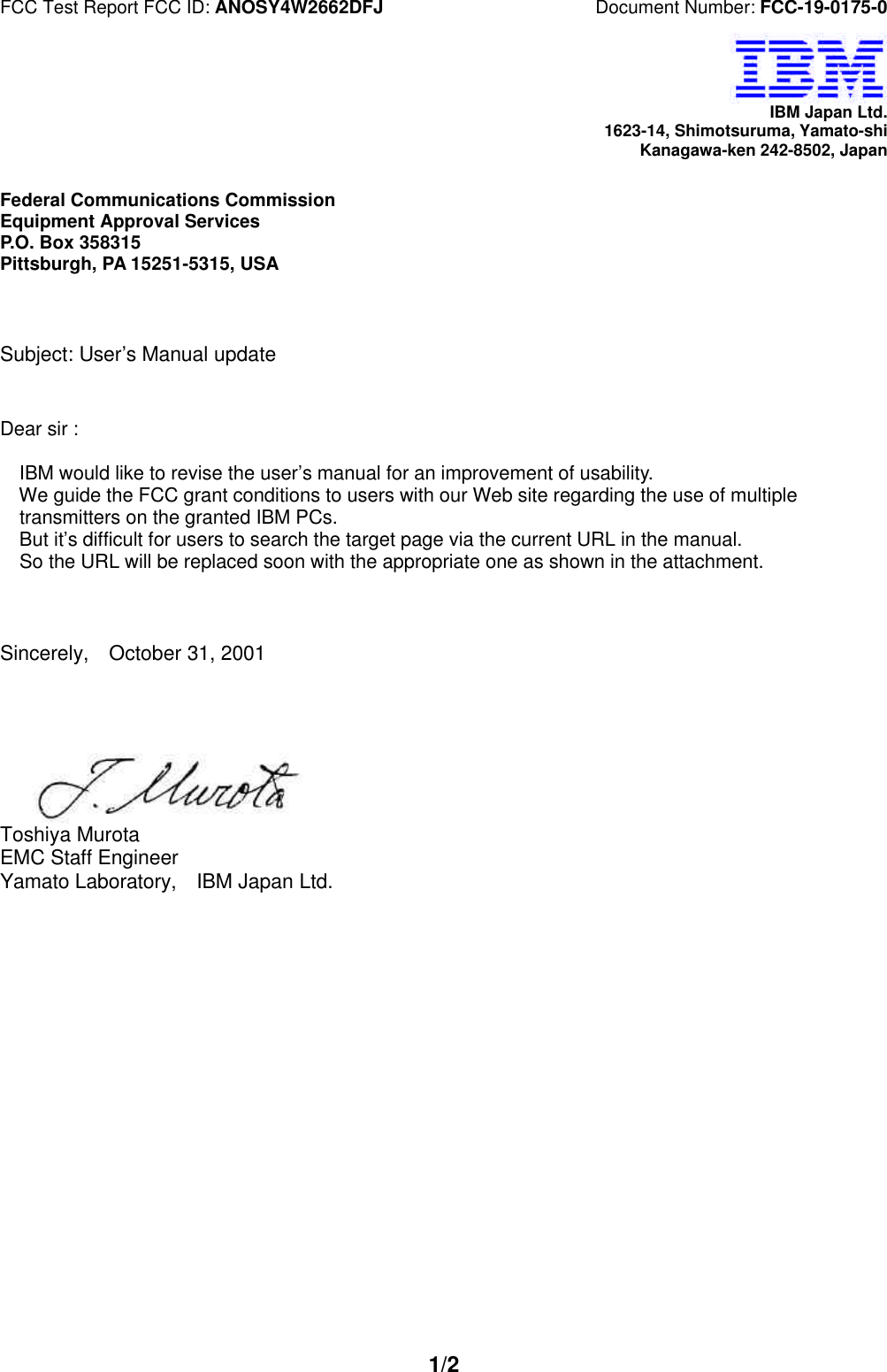 FCC Test Report FCC ID: ANOSY4W2662DFJ Document Number: FCC-19-0175-01/2IBM Japan Ltd.1623-14, Shimotsuruma, Yamato-shiKanagawa-ken 242-8502, JapanFederal Communications CommissionEquipment Approval ServicesP.O. Box 358315Pittsburgh, PA 15251-5315, USASubject: User’s Manual updateDear sir : IBM would like to revise the user’s manual for an improvement of usability. We guide the FCC grant conditions to users with our Web site regarding the use of multiple transmitters on the granted IBM PCs. But it’s difficult for users to search the target page via the current URL in the manual. So the URL will be replaced soon with the appropriate one as shown in the attachment. Sincerely, October 31, 2001Toshiya MurotaEMC Staff EngineerYamato Laboratory, IBM Japan Ltd.