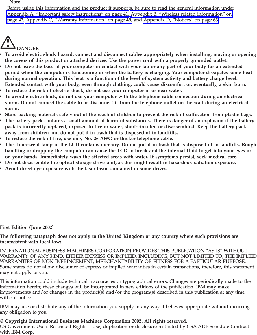 NoteBefore using this information and the product it supports, be sure to read the general information underAppendix A, “Important safety instructions” on page 41, Appendix B, “Wireless related information” onpage 47, Appendix C, “Warranty information” on page 49, and Appendix D, “Notices” on page 63.DANGERvTo avoid electric shock hazard, connect and disconnect cables appropriately when installing, moving or openingthe covers of this product or attached devices. Use the power cord with a properly grounded outlet.vDo not leave the base of your computer in contact with your lap or any part of your body for an extendedperiod when the computer is functioning or when the battery is charging. Your computer dissipates some heatduring normal operation. This heat is a function of the level of system activity and battery charge level.Extended contact with your body, even through clothing, could cause discomfort or, eventually, a skin burn.vTo reduce the risk of electric shock, do not use your computer in or near water.vTo avoid electric shock, do not use your computer with the telephone cable connection during an electricalstorm. Do not connect the cable to or disconnect it from the telephone outlet on the wall during an electricalstorm.vStore packing materials safely out of the reach of children to prevent the risk of suffocation from plastic bags.vThe battery pack contains a small amount of harmful substances. There is danger of an explosion if the batterypack is incorrectly replaced, exposed to fire or water, short-circuited or disassembled. Keep the battery packaway from children and do not put it in trash that is disposed of in landfills.vTo reduce the risk of fire, use only No. 26 AWG or thicker telephone cable.vThe fluorescent lamp in the LCD contains mercury. Do not put it in trash that is disposed of in landfills. Roughhandling or dropping the computer can cause the LCD to break and the internal fluid to get into your eyes oron your hands. Immediately wash the affected areas with water. If symptoms persist, seek medical care.vDo not disassemble the optical storage drive unit, as this might result in hazardous radiation exposure.vAvoid direct eye exposure with the laser beam contained in some drives.First Edition (June 2002)The following paragraph does not apply to the United Kingdom or any country where such provisions areinconsistent with local law:INTERNATIONAL BUSINESS MACHINES CORPORATION PROVIDES THIS PUBLICATION ″AS IS″WITHOUTWARRANTY OF ANY KIND, EITHER EXPRESS OR IMPLIED, INCLUDING, BUT NOT LIMITED TO, THE IMPLIEDWARRANTIES OF NON-INFRINGEMENT, MERCHANTABILITY OR FITNESS FOR A PARTICULAR PURPOSE.Some states do not allow disclaimer of express or implied warranties in certain transactions, therefore, this statementmay not apply to you.This information could include technical inaccuracies or typographical errors. Changes are periodically made to theinformation herein; these changes will be incorporated in new editions of the publication. IBM may makeimprovements and/or changes in the product(s) and/or the program(s) described in this publication at any timewithout notice.IBM may use or distribute any of the information you supply in any way it believes appropriate without incurringany obligation to you.© Copyright International Business Machines Corporation 2002. All rights reserved.US Government Users Restricted Rights – Use, duplication or disclosure restricted by GSA ADP Schedule Contractwith IBM Corp.