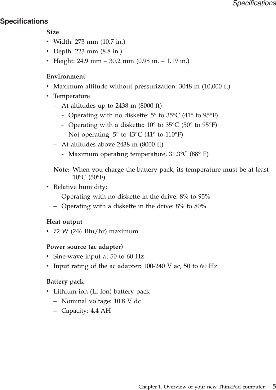 SpecificationsSizevWidth: 273 mm (10.7 in.)vDepth: 223 mm (8.8 in.)vHeight: 24.9 mm –30.2 mm (0.98 in. –1.19 in.)EnvironmentvMaximum altitude without pressurization: 3048 m (10,000 ft)vTemperature–At altitudes up to 2438 m (8000 ft)- Operating with no diskette: 5°to 35°C (41°to 95°F)- Operating with a diskette: 10°to 35°C (50°to 95°F)- Not operating: 5°to 43°C (41°to 110°F)–At altitudes above 2438 m (8000 ft)- Maximum operating temperature, 31.3°C (88°F)Note: When you charge the battery pack, its temperature must be at least10°C (50°F).vRelative humidity:–Operating with no diskette in the drive: 8% to 95%–Operating with a diskette in the drive: 8% to 80%Heat outputv72 W (246 Btu/hr) maximumPower source (ac adapter)vSine-wave input at 50 to 60 HzvInput rating of the ac adapter: 100-240 V ac, 50 to 60 HzBattery packvLithium-ion (Li-Ion) battery pack–Nominal voltage: 10.8 V dc–Capacity: 4.4 AHSpecificationsChapter 1. Overview of your new ThinkPad computer 5