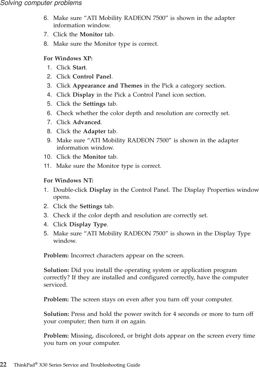 6. Make sure “ATI Mobility RADEON 7500”is shown in the adapterinformation window.7. Click the Monitor tab.8. Make sure the Monitor type is correct.For Windows XP:1. Click Start.2. Click Control Panel.3. Click Appearance and Themes in the Pick a category section.4. Click Display in the Pick a Control Panel icon section.5. Click the Settings tab.6. Check whether the color depth and resolution are correctly set.7. Click Advanced.8. Click the Adapter tab.9. Make sure “ATI Mobility RADEON 7500”is shown in the adapterinformation window.10. Click the Monitor tab.11. Make sure the Monitor type is correct.For Windows NT:1. Double-click Display in the Control Panel. The Display Properties windowopens.2. Click the Settings tab.3. Check if the color depth and resolution are correctly set.4. Click Display Type.5. Make sure “ATI Mobility RADEON 7500”is shown in the Display Typewindow.Problem: Incorrect characters appear on the screen.Solution: Did you install the operating system or application programcorrectly? If they are installed and configured correctly, have the computerserviced.Problem: The screen stays on even after you turn off your computer.Solution: Press and hold the power switch for 4 seconds or more to turn offyour computer; then turn it on again.Problem: Missing, discolored, or bright dots appear on the screen every timeyou turn on your computer.Solving computer problems22 ThinkPad®X30 Series Service and Troubleshooting Guide