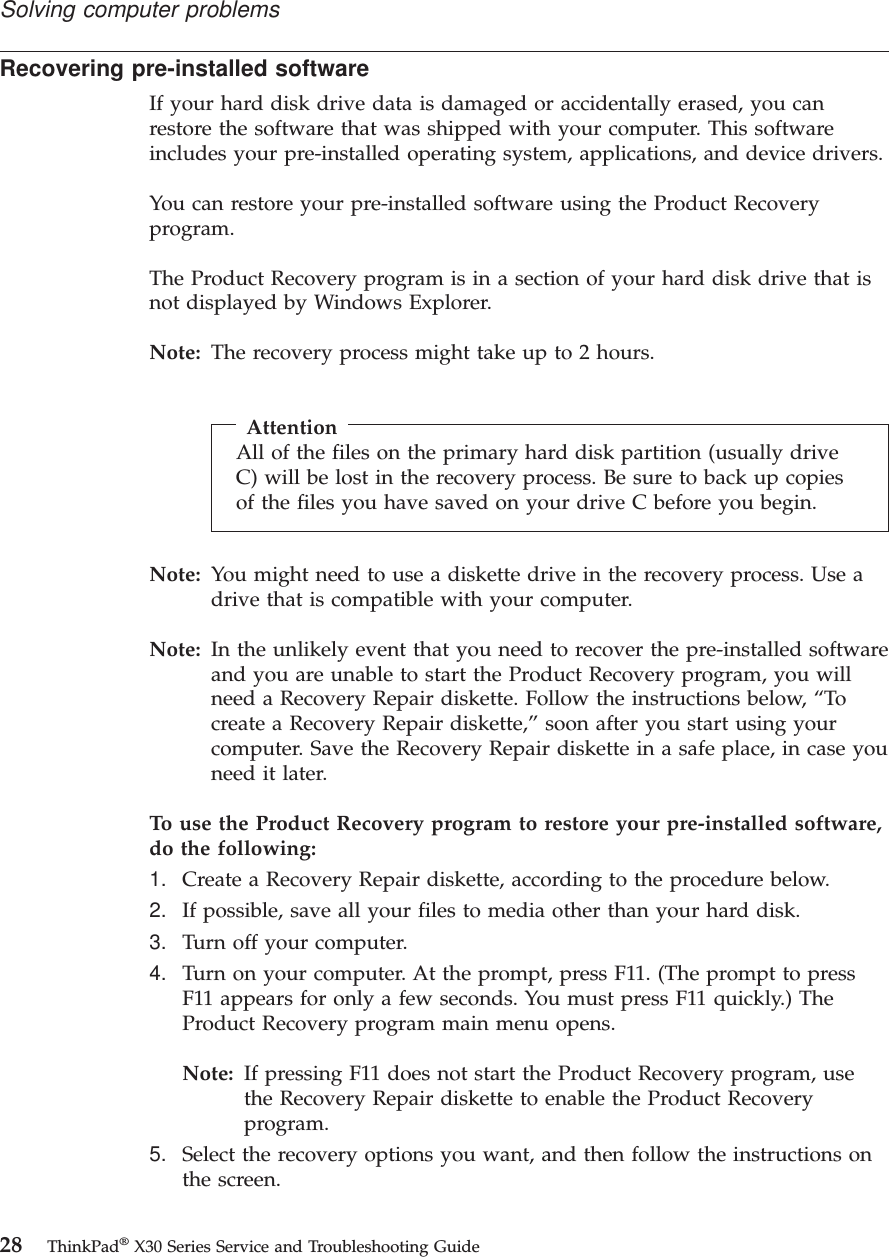 Recovering pre-installed softwareIf your hard disk drive data is damaged or accidentally erased, you canrestore the software that was shipped with your computer. This softwareincludes your pre-installed operating system, applications, and device drivers.You can restore your pre-installed software using the Product Recoveryprogram.The Product Recovery program is in a section of your hard disk drive that isnot displayed by Windows Explorer.Note: The recovery process might take up to 2 hours.AttentionAll of the files on the primary hard disk partition (usually driveC) will be lost in the recovery process. Be sure to back up copiesof the files you have saved on your drive C before you begin.Note: You might need to use a diskette drive in the recovery process. Use adrive that is compatible with your computer.Note: In the unlikely event that you need to recover the pre-installed softwareand you are unable to start the Product Recovery program, you willneed a Recovery Repair diskette. Follow the instructions below, “Tocreate a Recovery Repair diskette,”soon after you start using yourcomputer. Save the Recovery Repair diskette in a safe place, in case youneed it later.To use the Product Recovery program to restore your pre-installed software,do the following:1. Create a Recovery Repair diskette, according to the procedure below.2. If possible, save all your files to media other than your hard disk.3. Turn off your computer.4. Turn on your computer. At the prompt, press F11. (The prompt to pressF11 appears for only a few seconds. You must press F11 quickly.) TheProduct Recovery program main menu opens.Note: If pressing F11 does not start the Product Recovery program, usethe Recovery Repair diskette to enable the Product Recoveryprogram.5. Select the recovery options you want, and then follow the instructions onthe screen.Solving computer problems28 ThinkPad®X30 Series Service and Troubleshooting Guide