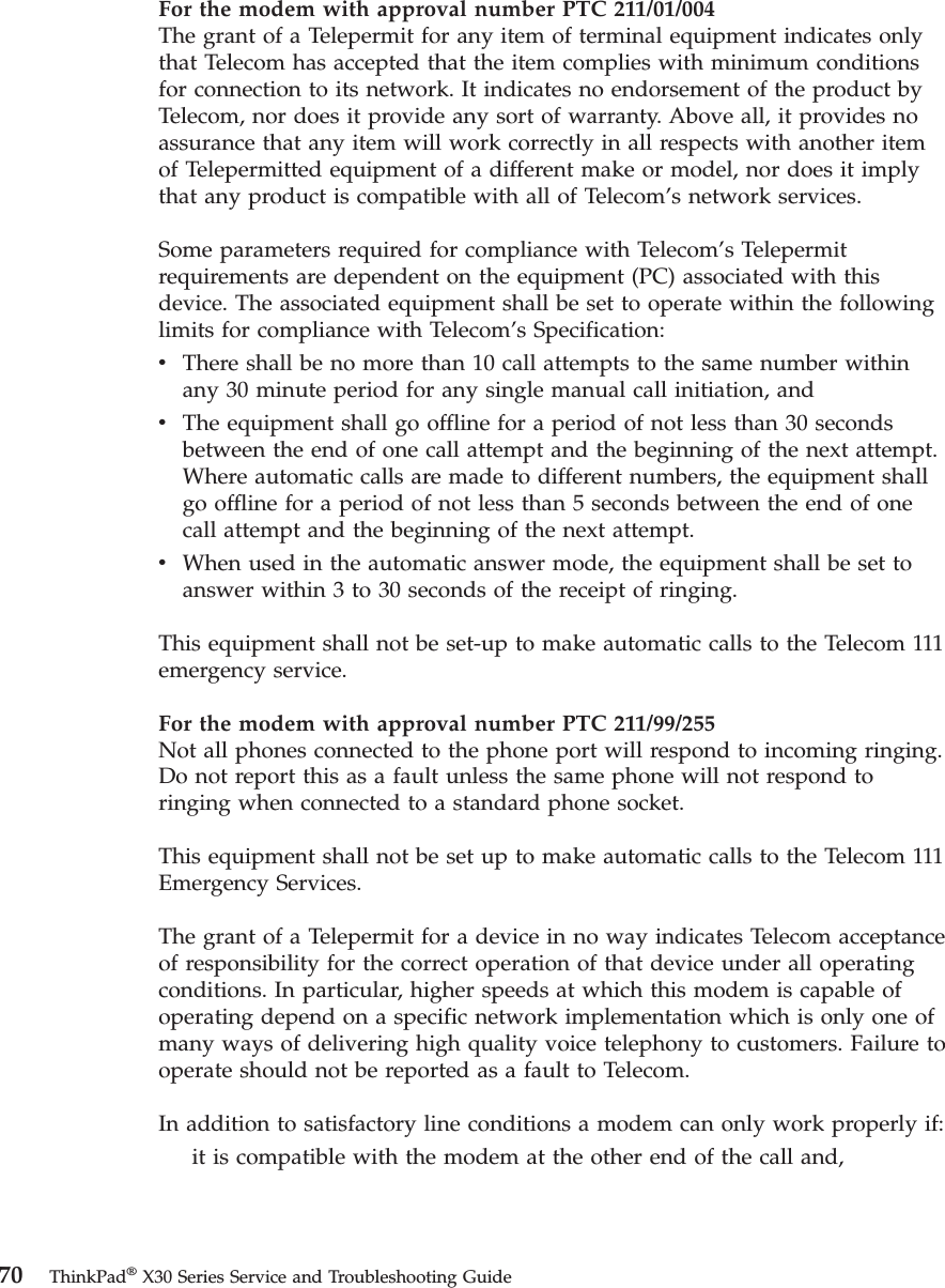 For the modem with approval number PTC 211/01/004The grant of a Telepermit for any item of terminal equipment indicates onlythat Telecom has accepted that the item complies with minimum conditionsfor connection to its network. It indicates no endorsement of the product byTelecom, nor does it provide any sort of warranty. Above all, it provides noassurance that any item will work correctly in all respects with another itemof Telepermitted equipment of a different make or model, nor does it implythat any product is compatible with all of Telecom’s network services.Some parameters required for compliance with Telecom’s Telepermitrequirements are dependent on the equipment (PC) associated with thisdevice. The associated equipment shall be set to operate within the followinglimits for compliance with Telecom’s Specification:vThere shall be no more than 10 call attempts to the same number withinany 30 minute period for any single manual call initiation, andvThe equipment shall go offline for a period of not less than 30 secondsbetween the end of one call attempt and the beginning of the next attempt.Where automatic calls are made to different numbers, the equipment shallgo offline for a period of not less than 5 seconds between the end of onecall attempt and the beginning of the next attempt.vWhen used in the automatic answer mode, the equipment shall be set toanswer within 3 to 30 seconds of the receipt of ringing.This equipment shall not be set-up to make automatic calls to the Telecom 111emergency service.For the modem with approval number PTC 211/99/255Not all phones connected to the phone port will respond to incoming ringing.Do not report this as a fault unless the same phone will not respond toringing when connected to a standard phone socket.This equipment shall not be set up to make automatic calls to the Telecom 111Emergency Services.The grant of a Telepermit for a device in no way indicates Telecom acceptanceof responsibility for the correct operation of that device under all operatingconditions. In particular, higher speeds at which this modem is capable ofoperating depend on a specific network implementation which is only one ofmany ways of delivering high quality voice telephony to customers. Failure tooperate should not be reported as a fault to Telecom.In addition to satisfactory line conditions a modem can only work properly if:it is compatible with the modem at the other end of the call and,70 ThinkPad®X30 Series Service and Troubleshooting Guide