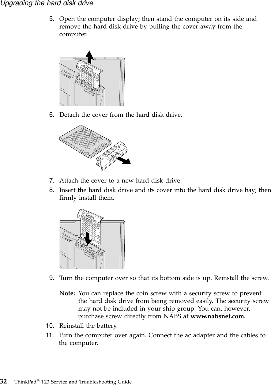 5. Open the computer display; then stand the computer on its side andremove the hard disk drive by pulling the cover away from thecomputer.6. Detach the cover from the hard disk drive.7. Attach the cover to a new hard disk drive.8. Insert the hard disk drive and its cover into the hard disk drive bay; thenfirmly install them.9. Turn the computer over so that its bottom side is up. Reinstall the screw.Note: You can replace the coin screw with a security screw to preventthe hard disk drive from being removed easily. The security screwmay not be included in your ship group. You can, however,purchase screw directly from NABS at www.nabsnet.com.10. Reinstall the battery.11. Turn the computer over again. Connect the ac adapter and the cables tothe computer.Upgrading the hard disk drive32 ThinkPad®T23 Service and Troubleshooting Guide