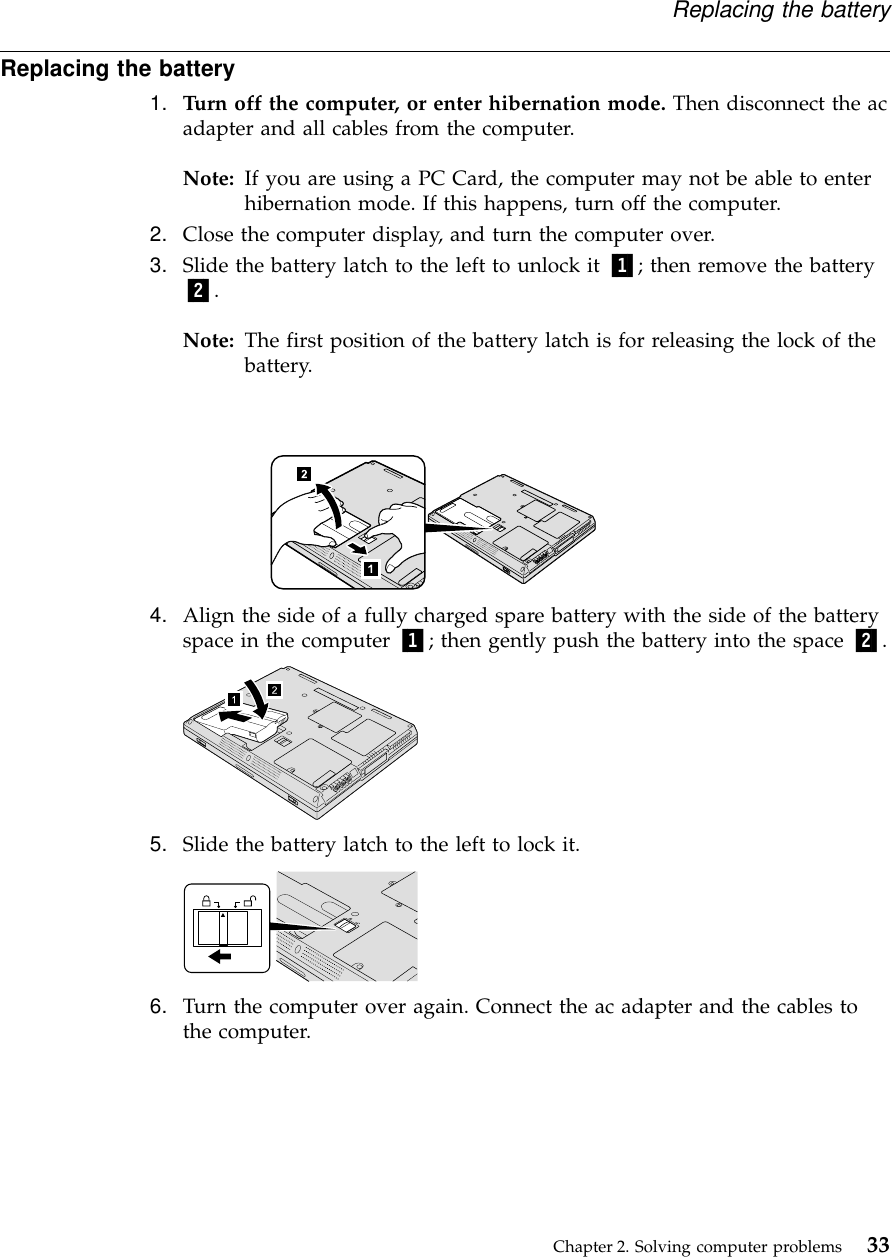 Replacing the battery1. Turn off the computer, or enter hibernation mode. Then disconnect the acadapter and all cables from the computer.Note: If you are using a PC Card, the computer may not be able to enterhibernation mode. If this happens, turn off the computer.2. Close the computer display, and turn the computer over.3. Slide the battery latch to the left to unlock it 1; then remove the battery2.Note: The first position of the battery latch is for releasing the lock of thebattery.4. Align the side of a fully charged spare battery with the side of the batteryspace in the computer 1; then gently push the battery into the space 2.5. Slide the battery latch to the left to lock it.6. Turn the computer over again. Connect the ac adapter and the cables tothe computer.Replacing the batteryChapter 2. Solving computer problems 33