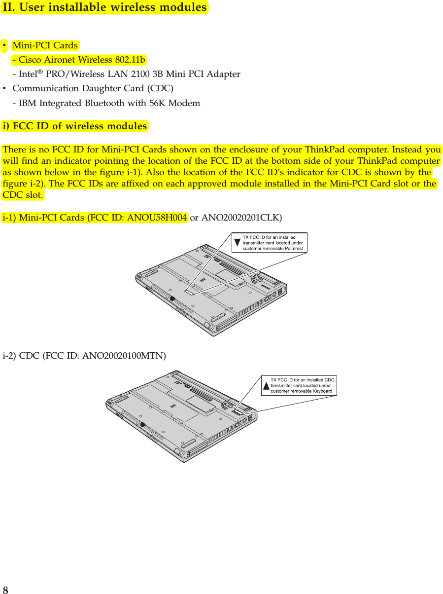 II. User installable wireless modulesvMini-PCI Cards- Cisco Aironet Wireless 802.11b- Intel®PRO/Wireless LAN 2100 3B Mini PCI AdaptervCommunication Daughter Card (CDC)- IBM Integrated Bluetooth with 56K Modemi) FCC ID of wireless modulesThere is no FCC ID for Mini-PCI Cards shown on the enclosure of your ThinkPad computer. Instead youwill find an indicator pointing the location of the FCC ID at the bottom side of your ThinkPad computeras shown below in the figure i-1). Also the location of the FCC ID’s indicator for CDC is shown by thefigure i-2). The FCC IDs are affixed on each approved module installed in the Mini-PCI Card slot or theCDC slot.i-1) Mini-PCI Cards (FCC ID: ANOU58H004 or ANO20020201CLK)i-2) CDC (FCC ID: ANO20020100MTN)8