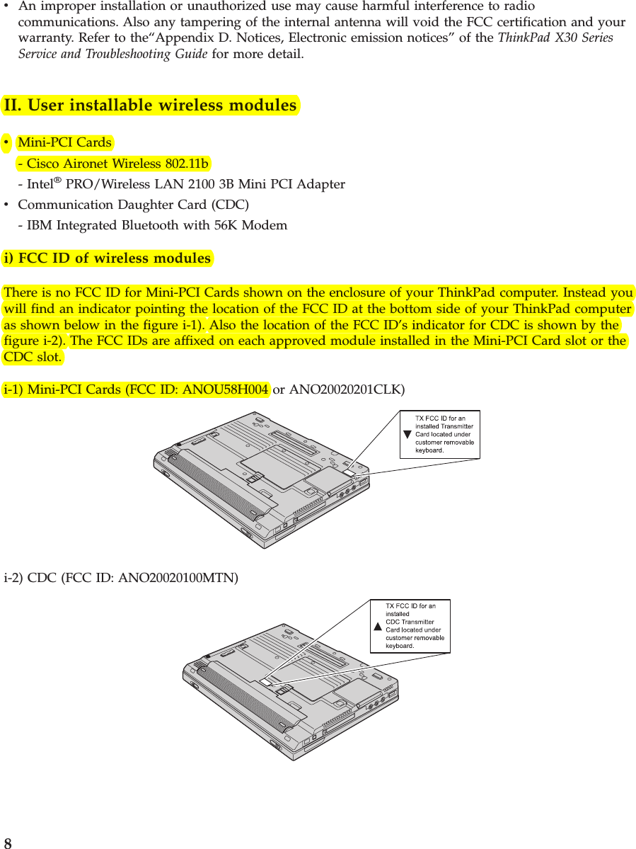 vAn improper installation or unauthorized use may cause harmful interference to radiocommunications. Also any tampering of the internal antenna will void the FCC certification and yourwarranty. Refer to the“Appendix D. Notices, Electronic emission notices” of the ThinkPad X30 SeriesService and Troubleshooting Guide for more detail.II. User installable wireless modulesvMini-PCI Cards- Cisco Aironet Wireless 802.11b- Intel®PRO/Wireless LAN 2100 3B Mini PCI AdaptervCommunication Daughter Card (CDC)- IBM Integrated Bluetooth with 56K Modemi) FCC ID of wireless modulesThere is no FCC ID for Mini-PCI Cards shown on the enclosure of your ThinkPad computer. Instead youwill find an indicator pointing the location of the FCC ID at the bottom side of your ThinkPad computeras shown below in the figure i-1). Also the location of the FCC ID’s indicator for CDC is shown by thefigure i-2). The FCC IDs are affixed on each approved module installed in the Mini-PCI Card slot or theCDC slot.i-1) Mini-PCI Cards (FCC ID: ANOU58H004 or ANO20020201CLK)i-2) CDC (FCC ID: ANO20020100MTN)8