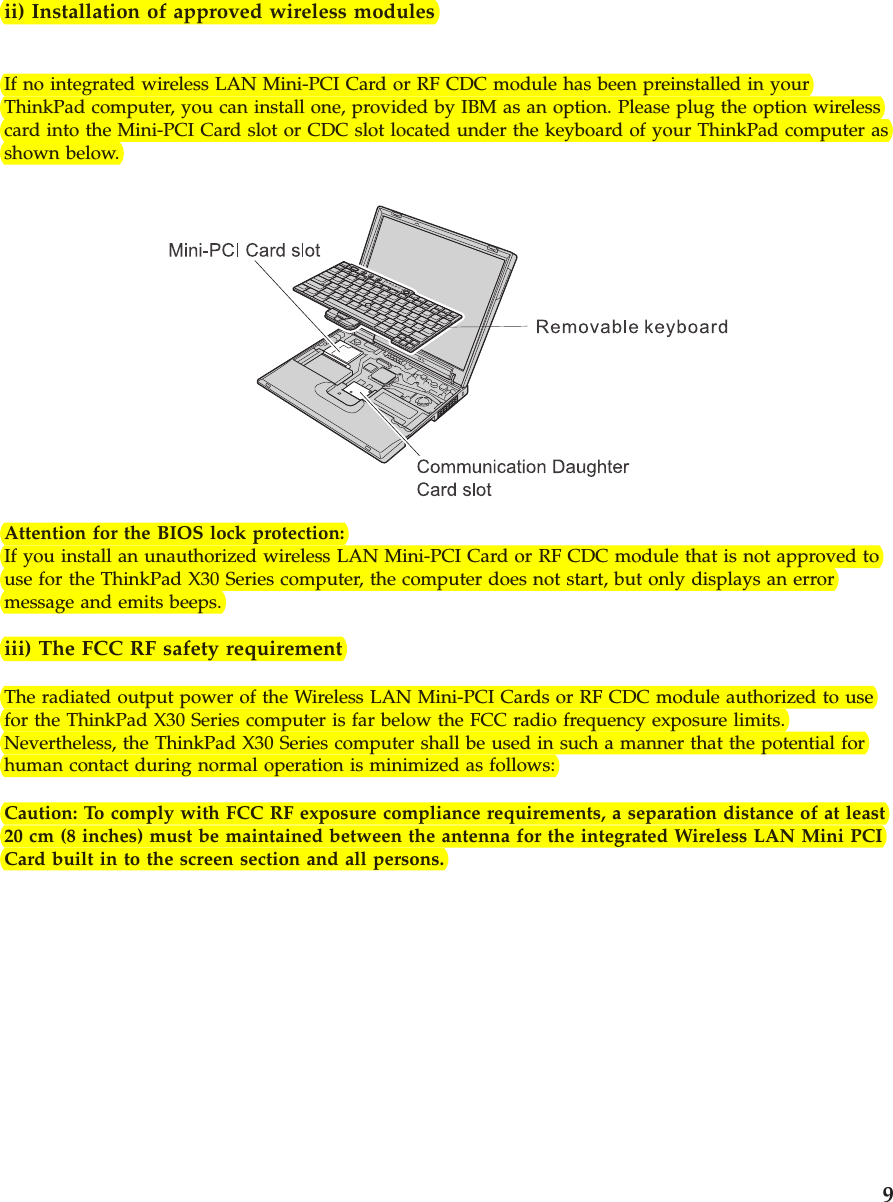 ii) Installation of approved wireless modulesIf no integrated wireless LAN Mini-PCI Card or RF CDC module has been preinstalled in yourThinkPad computer, you can install one, provided by IBM as an option. Please plug the option wirelesscard into the Mini-PCI Card slot or CDC slot located under the keyboard of your ThinkPad computer asshown below.Attention for the BIOS lock protection:If you install an unauthorized wireless LAN Mini-PCI Card or RF CDC module that is not approved touse for the ThinkPad X30 Series computer, the computer does not start, but only displays an errormessage and emits beeps.iii) The FCC RF safety requirementThe radiated output power of the Wireless LAN Mini-PCI Cards or RF CDC module authorized to usefor the ThinkPad X30 Series computer is far below the FCC radio frequency exposure limits.Nevertheless, the ThinkPad X30 Series computer shall be used in such a manner that the potential forhuman contact during normal operation is minimized as follows:Caution: To comply with FCC RF exposure compliance requirements, a separation distance of at least20 cm (8 inches) must be maintained between the antenna for the integrated Wireless LAN Mini PCICard built in to the screen section and all persons.9