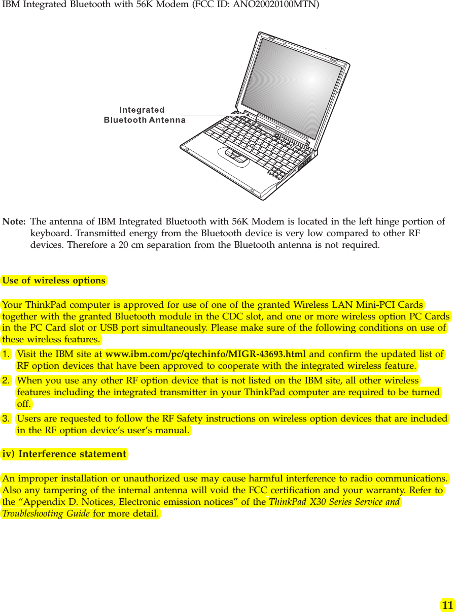 IBM Integrated Bluetooth with 56K Modem (FCC ID: ANO20020100MTN)Note: The antenna of IBM Integrated Bluetooth with 56K Modem is located in the left hinge portion ofkeyboard. Transmitted energy from the Bluetooth device is very low compared to other RFdevices. Therefore a 20 cm separation from the Bluetooth antenna is not required.Use of wireless optionsYour ThinkPad computer is approved for use of one of the granted Wireless LAN Mini-PCI Cardstogether with the granted Bluetooth module in the CDC slot, and one or more wireless option PC Cardsin the PC Card slot or USB port simultaneously. Please make sure of the following conditions on use ofthese wireless features.1. Visit the IBM site at www.ibm.com/pc/qtechinfo/MIGR-43693.html and confirm the updated list ofRF option devices that have been approved to cooperate with the integrated wireless feature.2. When you use any other RF option device that is not listed on the IBM site, all other wirelessfeatures including the integrated transmitter in your ThinkPad computer are required to be turnedoff.3. Users are requested to follow the RF Safety instructions on wireless option devices that are includedin the RF option device’s user’s manual.iv) Interference statementAn improper installation or unauthorized use may cause harmful interference to radio communications.Also any tampering of the internal antenna will void the FCC certification and your warranty. Refer tothe “Appendix D. Notices, Electronic emission notices” of the ThinkPad X30 Series Service andTroubleshooting Guide for more detail.11