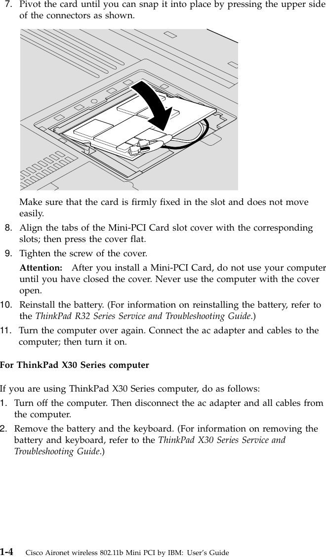 7. Pivot the card until you can snap it into place by pressing the upper sideof the connectors as shown.Make sure that the card is firmly fixed in the slot and does not moveeasily.8. Align the tabs of the Mini-PCI Card slot cover with the correspondingslots; then press the cover flat.9. Tighten the screw of the cover.Attention: After you install a Mini-PCI Card, do not use your computeruntil you have closed the cover. Never use the computer with the coveropen.10. Reinstall the battery. (For information on reinstalling the battery, refer tothe ThinkPad R32 Series Service and Troubleshooting Guide.)11. Turn the computer over again. Connect the ac adapter and cables to thecomputer; then turn it on.For ThinkPad X30 Series computerIf you are using ThinkPad X30 Series computer, do as follows:1. Turn off the computer. Then disconnect the ac adapter and all cables fromthe computer.2. Remove the battery and the keyboard. (For information on removing thebattery and keyboard, refer to the ThinkPad X30 Series Service andTroubleshooting Guide.)1-4 Cisco Aironet wireless 802.11b Mini PCI by IBM: User’s Guide