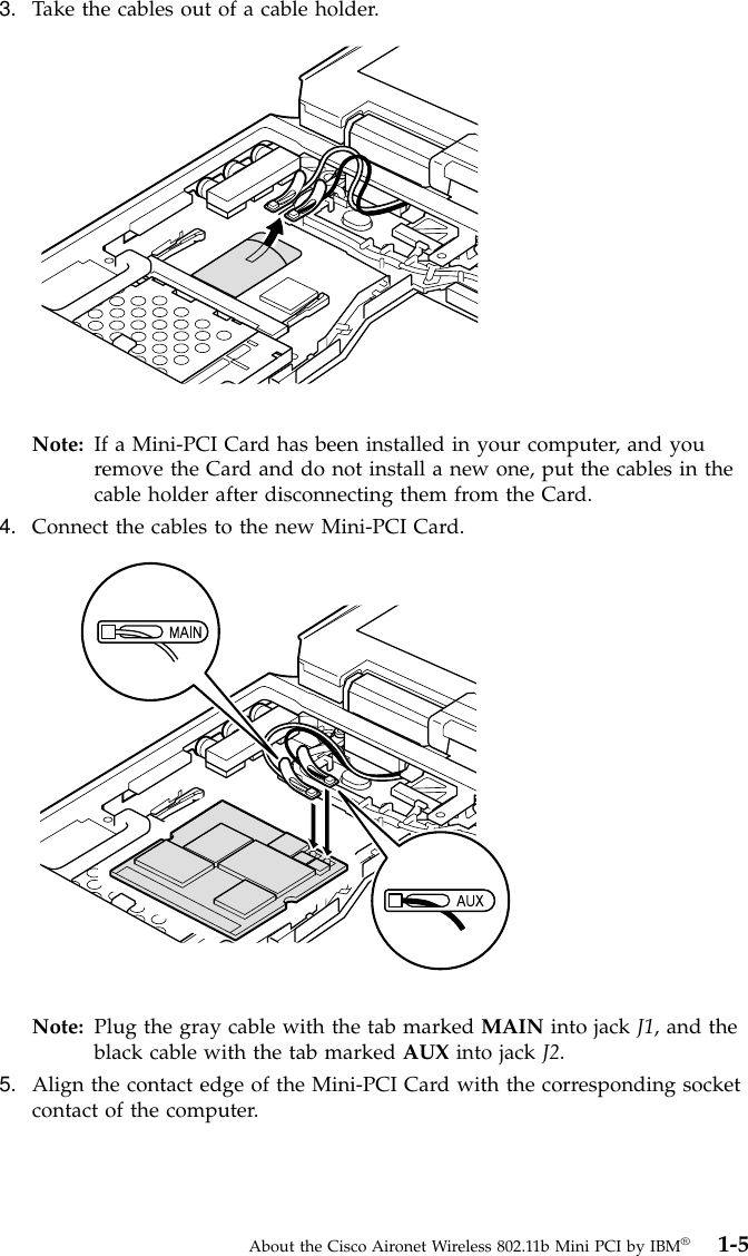 3. Take the cables out of a cable holder.Note: If a Mini-PCI Card has been installed in your computer, and youremove the Card and do not install a new one, put the cables in thecable holder after disconnecting them from the Card.4. Connect the cables to the new Mini-PCI Card.Note: Plug the gray cable with the tab marked MAIN into jack J1, and theblack cable with the tab marked AUX into jack J2.5. Align the contact edge of the Mini-PCI Card with the corresponding socketcontact of the computer.About the Cisco Aironet Wireless 802.11b Mini PCI by IBM®1-5