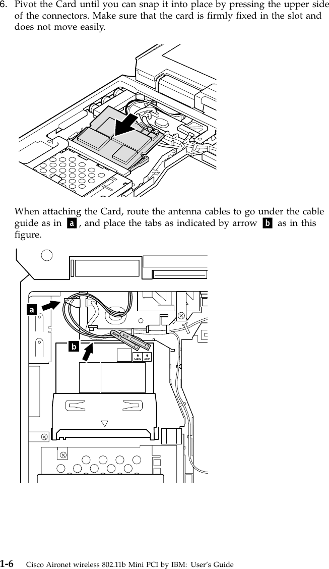 6. Pivot the Card until you can snap it into place by pressing the upper sideof the connectors. Make sure that the card is firmly fixed in the slot anddoes not move easily.When attaching the Card, route the antenna cables to go under the cableguide as in a, and place the tabs as indicated by arrow b as in thisfigure.1-6 Cisco Aironet wireless 802.11b Mini PCI by IBM: User’s Guide