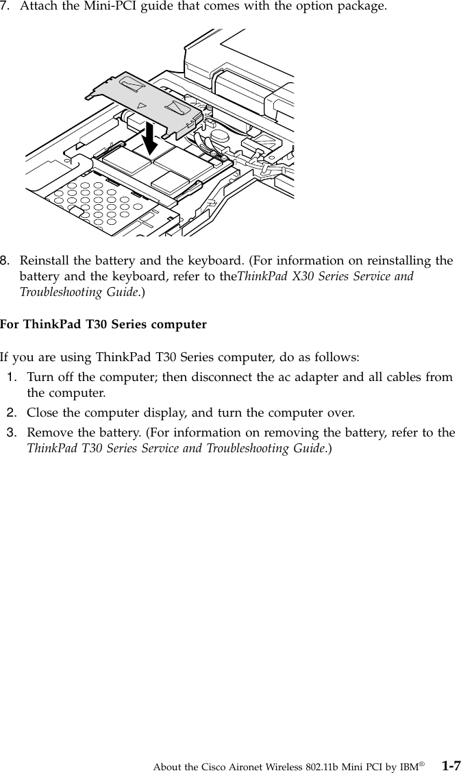 7. Attach the Mini-PCI guide that comes with the option package.8. Reinstall the battery and the keyboard. (For information on reinstalling thebattery and the keyboard, refer to theThinkPad X30 Series Service andTroubleshooting Guide.)For ThinkPad T30 Series computerIf you are using ThinkPad T30 Series computer, do as follows:1. Turn off the computer; then disconnect the ac adapter and all cables fromthe computer.2. Close the computer display, and turn the computer over.3. Remove the battery. (For information on removing the battery, refer to theThinkPad T30 Series Service and Troubleshooting Guide.)About the Cisco Aironet Wireless 802.11b Mini PCI by IBM®1-7
