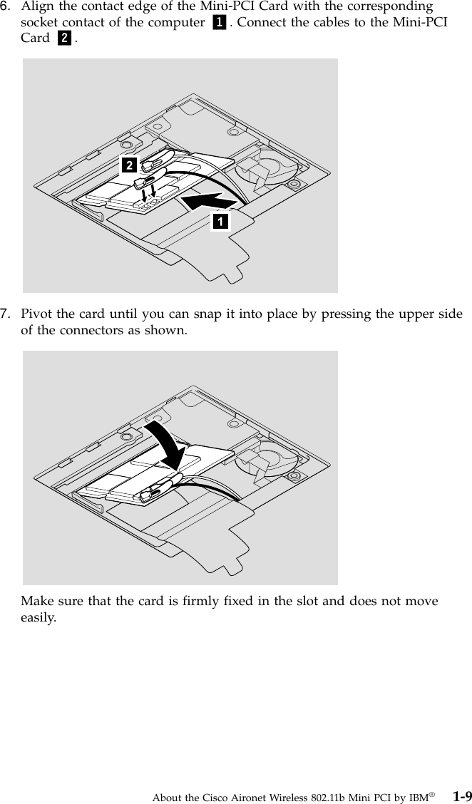 6. Align the contact edge of the Mini-PCI Card with the correspondingsocket contact of the computer 1. Connect the cables to the Mini-PCICard 2.7. Pivot the card until you can snap it into place by pressing the upper sideof the connectors as shown.Make sure that the card is firmly fixed in the slot and does not moveeasily.About the Cisco Aironet Wireless 802.11b Mini PCI by IBM®1-9