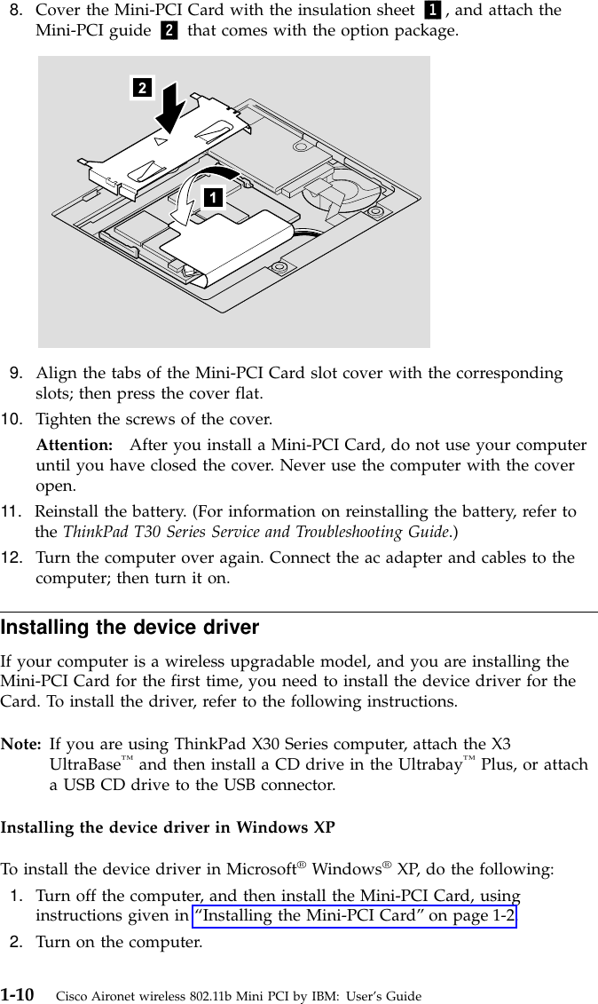 8. Cover the Mini-PCI Card with the insulation sheet 1, and attach theMini-PCI guide 2 that comes with the option package.9. Align the tabs of the Mini-PCI Card slot cover with the correspondingslots; then press the cover flat.10. Tighten the screws of the cover.Attention: After you install a Mini-PCI Card, do not use your computeruntil you have closed the cover. Never use the computer with the coveropen.11. Reinstall the battery. (For information on reinstalling the battery, refer tothe ThinkPad T30 Series Service and Troubleshooting Guide.)12. Turn the computer over again. Connect the ac adapter and cables to thecomputer; then turn it on.Installing the device driverIf your computer is a wireless upgradable model, and you are installing theMini-PCI Card for the first time, you need to install the device driver for theCard. To install the driver, refer to the following instructions.Note: If you are using ThinkPad X30 Series computer, attach the X3UltraBase™and then install a CD drive in the Ultrabay™Plus, or attacha USB CD drive to the USB connector.Installing the device driver in Windows XPTo install the device driver in Microsoft®Windows®XP, do the following:1. Turn off the computer, and then install the Mini-PCI Card, usinginstructions given in “Installing the Mini-PCI Card”on page 1-2.2. Turn on the computer.1-10 Cisco Aironet wireless 802.11b Mini PCI by IBM: User’s Guide