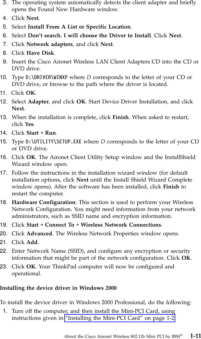 3. The operating system automatically detects the client adapter and brieflyopens the Found New Hardware window.4. Click Next.5. Select Install From A List or Specific Location.6. Select Don’t search. I will choose the Driver to Install. Click Next.7. Click Network adapters, and click Next.8. Click Have Disk.9. Insert the Cisco Aironet Wireless LAN Client Adapters CD into the CD orDVD drive.10. Type D:\DRIVER\WINXP where Dcorresponds to the letter of your CD orDVD drive, or browse to the path where the driver is located.11. Click OK.12. Select Adapter, and click OK. Start Device Driver Installation, and clickNext.13. When the installation is complete, click Finish. When asked to restart,click Yes.14. Click Start →Run.15. Type D:\UTILITY\SETUP.EXE where Dcorresponds to the letter of your CDor DVD drive.16. Click OK. The Aironet Client Utility Setup window and the InstallShieldWizard window open.17. Follow the instructions in the installation wizard window (for defaultinstallation options, click Next until the Install Shield Wizard Completewindow opens). After the software has been installed, click Finish torestart the computer.18. Hardware Configuration: This section is used to perform your WirelessNetwork Configuration. You might need information from your networkadministrators, such as SSID name and encryption information.19. Click Start →Connect To →Wireless Network Connections.20. Click Advanced. The Wireless Network Properties window opens.21. Click Add.22. Enter Network Name (SSID), and configure any encryption or securityinformation that might be part of the network configuration. Click OK.23. Click OK. Your ThinkPad computer will now be configured andoperational.Installing the device driver in Windows 2000To install the device driver in Windows 2000 Professional, do the following:1. Turn off the computer, and then install the Mini-PCI Card, usinginstructions given in “Installing the Mini-PCI Card”on page 1-2.About the Cisco Aironet Wireless 802.11b Mini PCI by IBM®1-11