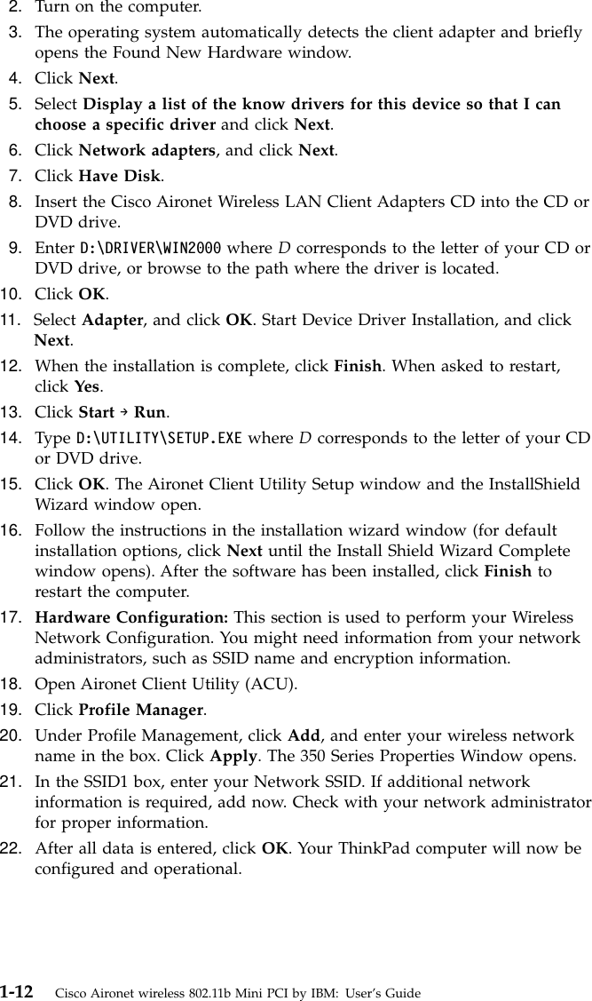 2. Turn on the computer.3. The operating system automatically detects the client adapter and brieflyopens the Found New Hardware window.4. Click Next.5. Select Display a list of the know drivers for this device so that I canchoose a specific driver and click Next.6. Click Network adapters, and click Next.7. Click Have Disk.8. Insert the Cisco Aironet Wireless LAN Client Adapters CD into the CD orDVD drive.9. Enter D:\DRIVER\WIN2000 where Dcorresponds to the letter of your CD orDVD drive, or browse to the path where the driver is located.10. Click OK.11. Select Adapter, and click OK. Start Device Driver Installation, and clickNext.12. When the installation is complete, click Finish. When asked to restart,click Yes.13. Click Start →Run.14. Type D:\UTILITY\SETUP.EXE where Dcorresponds to the letter of your CDor DVD drive.15. Click OK. The Aironet Client Utility Setup window and the InstallShieldWizard window open.16. Follow the instructions in the installation wizard window (for defaultinstallation options, click Next until the Install Shield Wizard Completewindow opens). After the software has been installed, click Finish torestart the computer.17. Hardware Configuration: This section is used to perform your WirelessNetwork Configuration. You might need information from your networkadministrators, such as SSID name and encryption information.18. Open Aironet Client Utility (ACU).19. Click Profile Manager.20. Under Profile Management, click Add, and enter your wireless networkname in the box. Click Apply. The 350 Series Properties Window opens.21. In the SSID1 box, enter your Network SSID. If additional networkinformation is required, add now. Check with your network administratorfor proper information.22. After all data is entered, click OK. Your ThinkPad computer will now beconfigured and operational.1-12 Cisco Aironet wireless 802.11b Mini PCI by IBM: User’s Guide