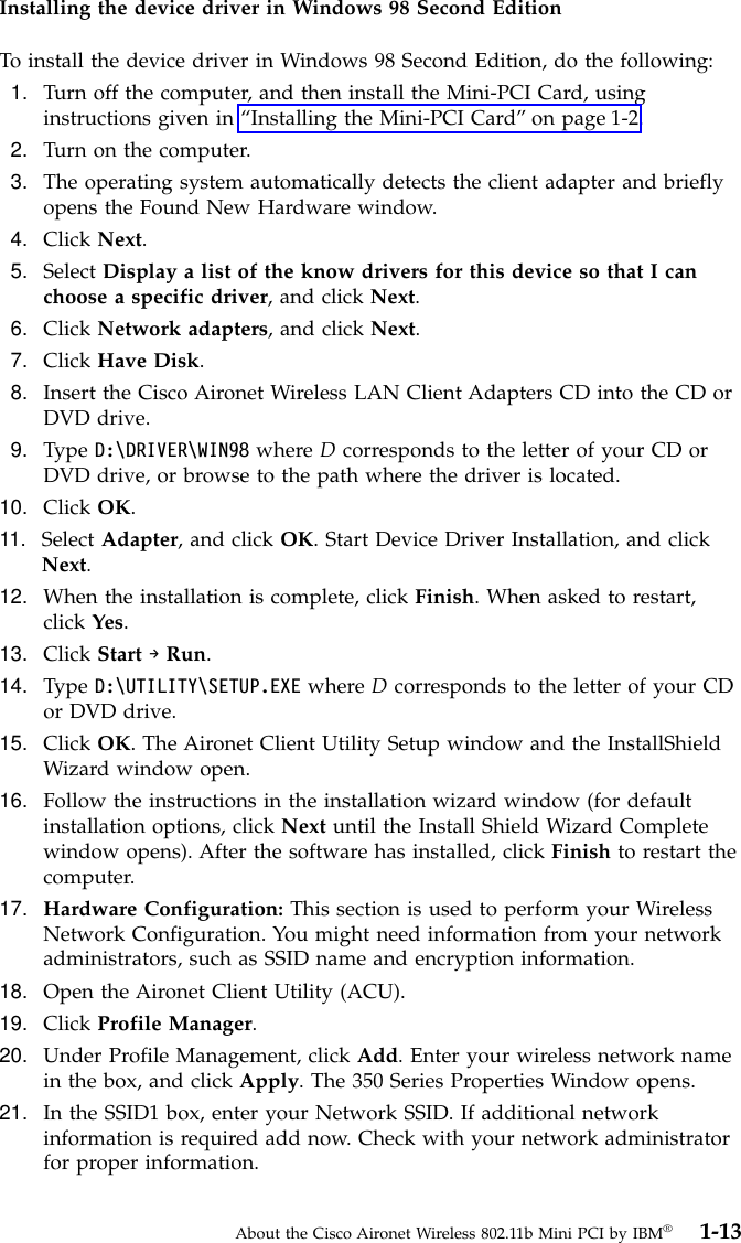 Installing the device driver in Windows 98 Second EditionTo install the device driver in Windows 98 Second Edition, do the following:1. Turn off the computer, and then install the Mini-PCI Card, usinginstructions given in “Installing the Mini-PCI Card”on page 1-2.2. Turn on the computer.3. The operating system automatically detects the client adapter and brieflyopens the Found New Hardware window.4. Click Next.5. Select Display a list of the know drivers for this device so that I canchoose a specific driver, and click Next.6. Click Network adapters, and click Next.7. Click Have Disk.8. Insert the Cisco Aironet Wireless LAN Client Adapters CD into the CD orDVD drive.9. Type D:\DRIVER\WIN98 where Dcorresponds to the letter of your CD orDVD drive, or browse to the path where the driver is located.10. Click OK.11. Select Adapter, and click OK. Start Device Driver Installation, and clickNext.12. When the installation is complete, click Finish. When asked to restart,click Yes.13. Click Start →Run.14. Type D:\UTILITY\SETUP.EXE where Dcorresponds to the letter of your CDor DVD drive.15. Click OK. The Aironet Client Utility Setup window and the InstallShieldWizard window open.16. Follow the instructions in the installation wizard window (for defaultinstallation options, click Next until the Install Shield Wizard Completewindow opens). After the software has installed, click Finish to restart thecomputer.17. Hardware Configuration: This section is used to perform your WirelessNetwork Configuration. You might need information from your networkadministrators, such as SSID name and encryption information.18. Open the Aironet Client Utility (ACU).19. Click Profile Manager.20. Under Profile Management, click Add. Enter your wireless network namein the box, and click Apply. The 350 Series Properties Window opens.21. In the SSID1 box, enter your Network SSID. If additional networkinformation is required add now. Check with your network administratorfor proper information.About the Cisco Aironet Wireless 802.11b Mini PCI by IBM®1-13