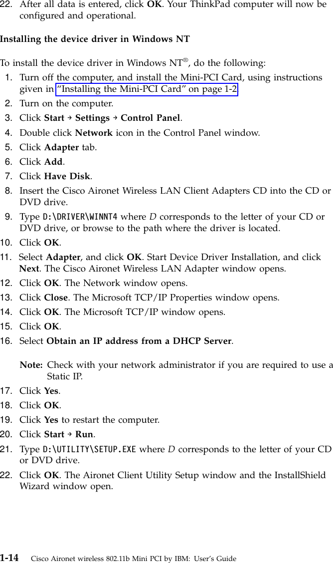 22. After all data is entered, click OK. Your ThinkPad computer will now beconfigured and operational.Installing the device driver in Windows NTTo install the device driver in Windows NT®, do the following:1. Turn off the computer, and install the Mini-PCI Card, using instructionsgiven in “Installing the Mini-PCI Card”on page 1-2.2. Turn on the computer.3. Click Start →Settings →Control Panel.4. Double click Network icon in the Control Panel window.5. Click Adapter tab.6. Click Add.7. Click Have Disk.8. Insert the Cisco Aironet Wireless LAN Client Adapters CD into the CD orDVD drive.9. Type D:\DRIVER\WINNT4 where Dcorresponds to the letter of your CD orDVD drive, or browse to the path where the driver is located.10. Click OK.11. Select Adapter, and click OK. Start Device Driver Installation, and clickNext. The Cisco Aironet Wireless LAN Adapter window opens.12. Click OK. The Network window opens.13. Click Close. The Microsoft TCP/IP Properties window opens.14. Click OK. The Microsoft TCP/IP window opens.15. Click OK.16. Select Obtain an IP address from a DHCP Server.Note: Check with your network administrator if you are required to use aStatic IP.17. Click Yes.18. Click OK.19. Click Yes to restart the computer.20. Click Start →Run.21. Type D:\UTILITY\SETUP.EXE where Dcorresponds to the letter of your CDor DVD drive.22. Click OK. The Aironet Client Utility Setup window and the InstallShieldWizard window open.1-14 Cisco Aironet wireless 802.11b Mini PCI by IBM: User’s Guide