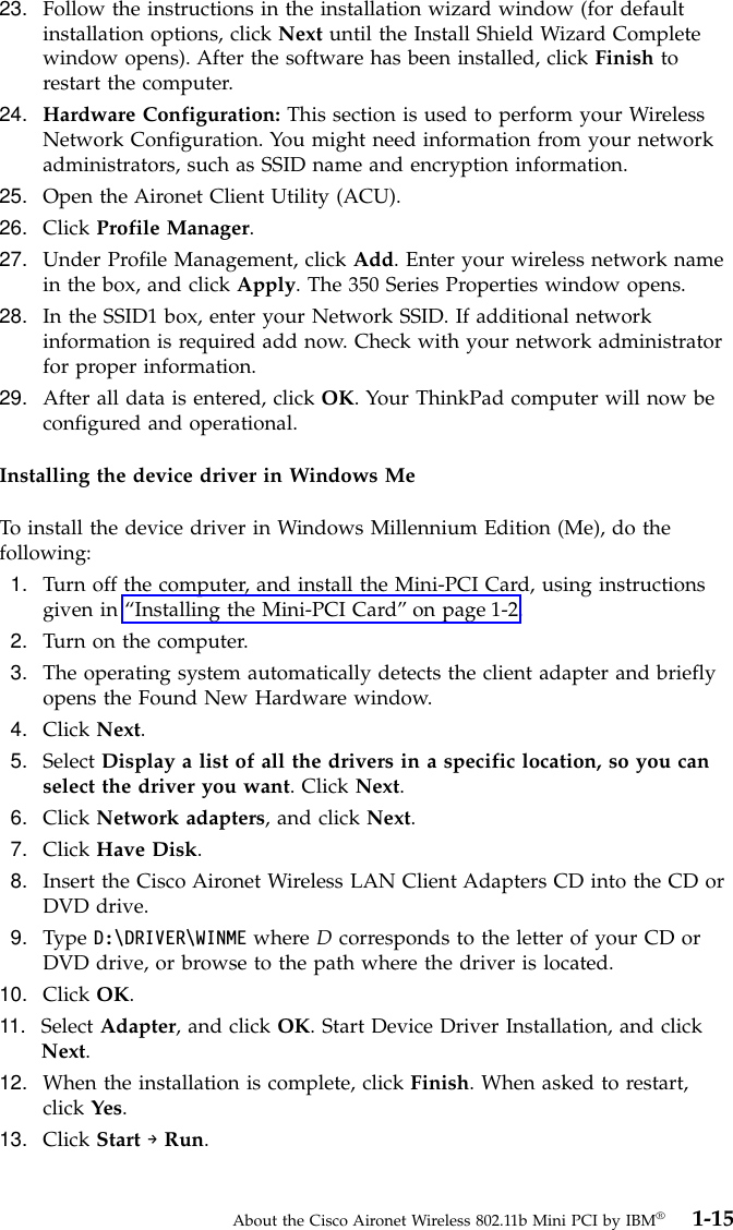 23. Follow the instructions in the installation wizard window (for defaultinstallation options, click Next until the Install Shield Wizard Completewindow opens). After the software has been installed, click Finish torestart the computer.24. Hardware Configuration: This section is used to perform your WirelessNetwork Configuration. You might need information from your networkadministrators, such as SSID name and encryption information.25. Open the Aironet Client Utility (ACU).26. Click Profile Manager.27. Under Profile Management, click Add. Enter your wireless network namein the box, and click Apply. The 350 Series Properties window opens.28. In the SSID1 box, enter your Network SSID. If additional networkinformation is required add now. Check with your network administratorfor proper information.29. After all data is entered, click OK. Your ThinkPad computer will now beconfigured and operational.Installing the device driver in Windows MeTo install the device driver in Windows Millennium Edition (Me), do thefollowing:1. Turn off the computer, and install the Mini-PCI Card, using instructionsgiven in “Installing the Mini-PCI Card”on page 1-2.2. Turn on the computer.3. The operating system automatically detects the client adapter and brieflyopens the Found New Hardware window.4. Click Next.5. Select Display a list of all the drivers in a specific location, so you canselect the driver you want. Click Next.6. Click Network adapters, and click Next.7. Click Have Disk.8. Insert the Cisco Aironet Wireless LAN Client Adapters CD into the CD orDVD drive.9. Type D:\DRIVER\WINME where Dcorresponds to the letter of your CD orDVD drive, or browse to the path where the driver is located.10. Click OK.11. Select Adapter, and click OK. Start Device Driver Installation, and clickNext.12. When the installation is complete, click Finish. When asked to restart,click Yes.13. Click Start →Run.About the Cisco Aironet Wireless 802.11b Mini PCI by IBM®1-15