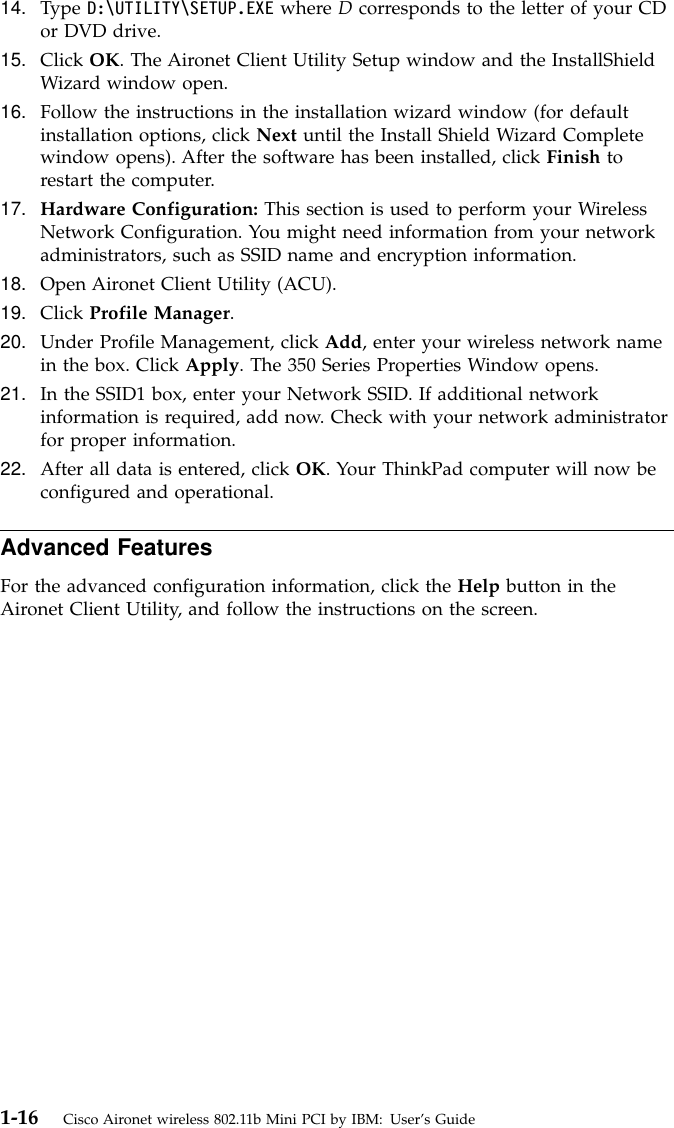 14. Type D:\UTILITY\SETUP.EXE where Dcorresponds to the letter of your CDor DVD drive.15. Click OK. The Aironet Client Utility Setup window and the InstallShieldWizard window open.16. Follow the instructions in the installation wizard window (for defaultinstallation options, click Next until the Install Shield Wizard Completewindow opens). After the software has been installed, click Finish torestart the computer.17. Hardware Configuration: This section is used to perform your WirelessNetwork Configuration. You might need information from your networkadministrators, such as SSID name and encryption information.18. Open Aironet Client Utility (ACU).19. Click Profile Manager.20. Under Profile Management, click Add, enter your wireless network namein the box. Click Apply. The 350 Series Properties Window opens.21. In the SSID1 box, enter your Network SSID. If additional networkinformation is required, add now. Check with your network administratorfor proper information.22. After all data is entered, click OK. Your ThinkPad computer will now beconfigured and operational.Advanced FeaturesFor the advanced configuration information, click the Help button in theAironet Client Utility, and follow the instructions on the screen.1-16 Cisco Aironet wireless 802.11b Mini PCI by IBM: User’s Guide