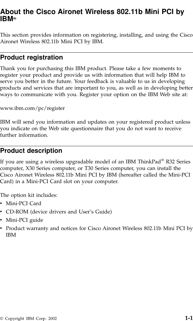 About the Cisco Aironet Wireless 802.11b Mini PCI byIBM®This section provides information on registering, installing, and using the CiscoAironet Wireless 802.11b Mini PCI by IBM.Product registrationThank you for purchasing this IBM product. Please take a few moments toregister your product and provide us with information that will help IBM toserve you better in the future. Your feedback is valuable to us in developingproducts and services that are important to you, as well as in developing betterways to communicate with you. Register your option on the IBM Web site at:www.ibm.com/pc/registerIBM will send you information and updates on your registered product unlessyou indicate on the Web site questionnaire that you do not want to receivefurther information.Product descriptionIf you are using a wireless upgradable model of an IBM ThinkPad®R32 Seriescomputer, X30 Series computer, or T30 Series computer, you can install theCisco Aironet Wireless 802.11b Mini PCI by IBM (hereafter called the Mini-PCICard) in a Mini-PCI Card slot on your computer.The option kit includes:vMini-PCI CardvCD-ROM (device drivers and User’s Guide)vMini-PCI guidevProduct warranty and notices for Cisco Aironet Wireless 802.11b Mini PCI byIBM© Copyright IBM Corp. 2002 1-1